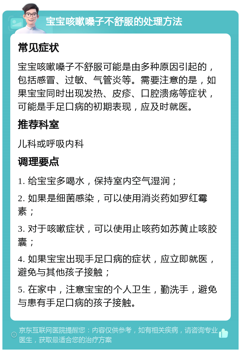 宝宝咳嗽嗓子不舒服的处理方法 常见症状 宝宝咳嗽嗓子不舒服可能是由多种原因引起的，包括感冒、过敏、气管炎等。需要注意的是，如果宝宝同时出现发热、皮疹、口腔溃疡等症状，可能是手足口病的初期表现，应及时就医。 推荐科室 儿科或呼吸内科 调理要点 1. 给宝宝多喝水，保持室内空气湿润； 2. 如果是细菌感染，可以使用消炎药如罗红霉素； 3. 对于咳嗽症状，可以使用止咳药如苏黄止咳胶囊； 4. 如果宝宝出现手足口病的症状，应立即就医，避免与其他孩子接触； 5. 在家中，注意宝宝的个人卫生，勤洗手，避免与患有手足口病的孩子接触。