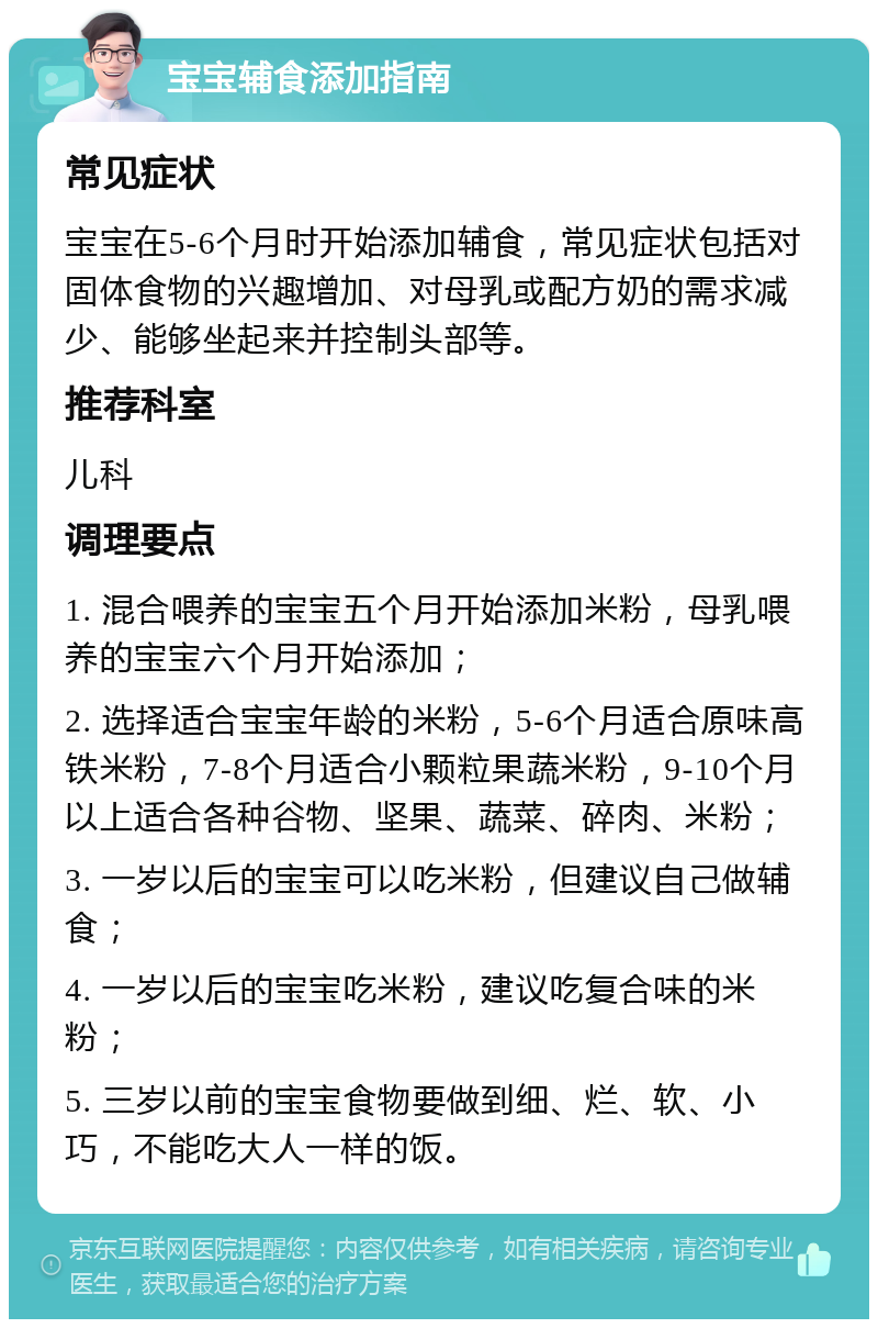 宝宝辅食添加指南 常见症状 宝宝在5-6个月时开始添加辅食，常见症状包括对固体食物的兴趣增加、对母乳或配方奶的需求减少、能够坐起来并控制头部等。 推荐科室 儿科 调理要点 1. 混合喂养的宝宝五个月开始添加米粉，母乳喂养的宝宝六个月开始添加； 2. 选择适合宝宝年龄的米粉，5-6个月适合原味高铁米粉，7-8个月适合小颗粒果蔬米粉，9-10个月以上适合各种谷物、坚果、蔬菜、碎肉、米粉； 3. 一岁以后的宝宝可以吃米粉，但建议自己做辅食； 4. 一岁以后的宝宝吃米粉，建议吃复合味的米粉； 5. 三岁以前的宝宝食物要做到细、烂、软、小巧，不能吃大人一样的饭。