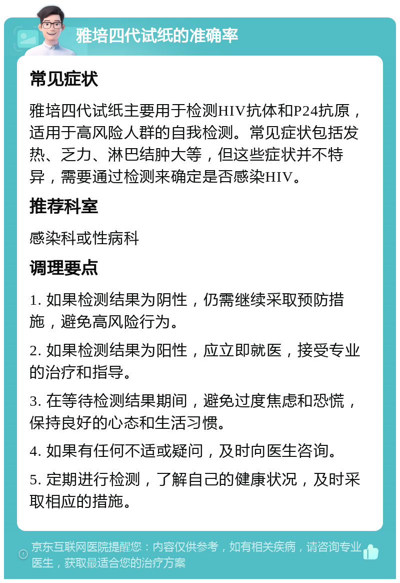 雅培四代试纸的准确率 常见症状 雅培四代试纸主要用于检测HIV抗体和P24抗原，适用于高风险人群的自我检测。常见症状包括发热、乏力、淋巴结肿大等，但这些症状并不特异，需要通过检测来确定是否感染HIV。 推荐科室 感染科或性病科 调理要点 1. 如果检测结果为阴性，仍需继续采取预防措施，避免高风险行为。 2. 如果检测结果为阳性，应立即就医，接受专业的治疗和指导。 3. 在等待检测结果期间，避免过度焦虑和恐慌，保持良好的心态和生活习惯。 4. 如果有任何不适或疑问，及时向医生咨询。 5. 定期进行检测，了解自己的健康状况，及时采取相应的措施。