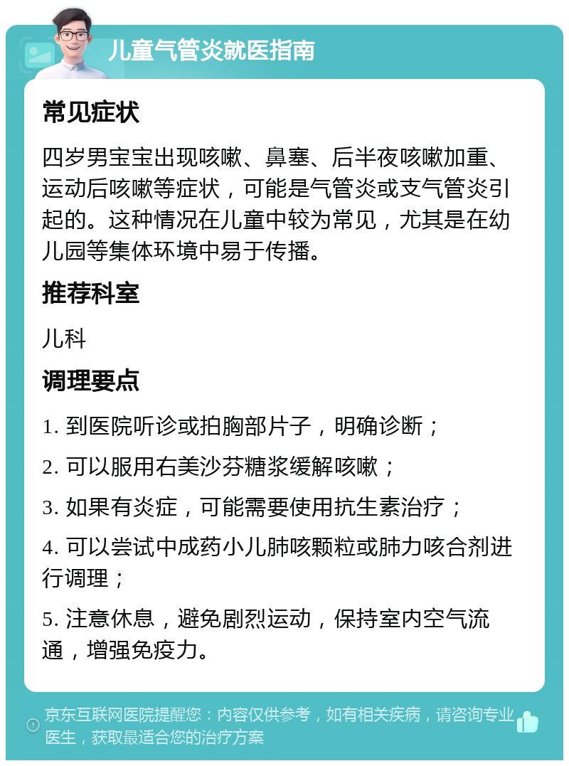 儿童气管炎就医指南 常见症状 四岁男宝宝出现咳嗽、鼻塞、后半夜咳嗽加重、运动后咳嗽等症状，可能是气管炎或支气管炎引起的。这种情况在儿童中较为常见，尤其是在幼儿园等集体环境中易于传播。 推荐科室 儿科 调理要点 1. 到医院听诊或拍胸部片子，明确诊断； 2. 可以服用右美沙芬糖浆缓解咳嗽； 3. 如果有炎症，可能需要使用抗生素治疗； 4. 可以尝试中成药小儿肺咳颗粒或肺力咳合剂进行调理； 5. 注意休息，避免剧烈运动，保持室内空气流通，增强免疫力。