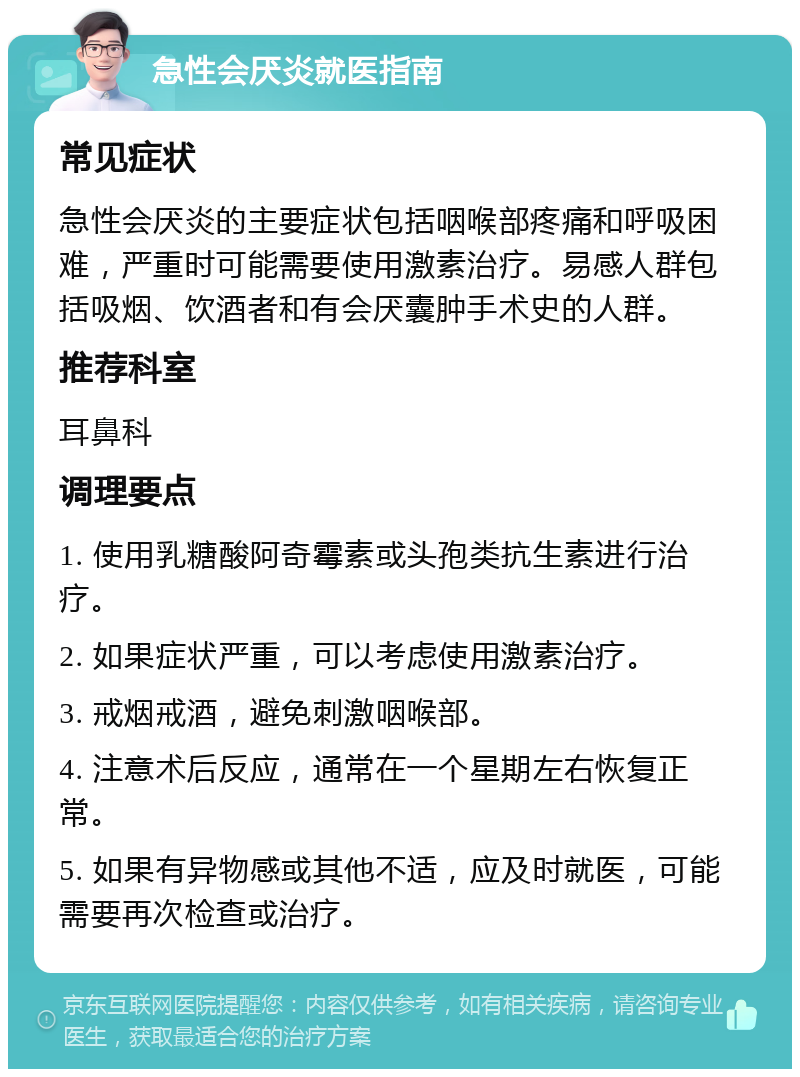 急性会厌炎就医指南 常见症状 急性会厌炎的主要症状包括咽喉部疼痛和呼吸困难，严重时可能需要使用激素治疗。易感人群包括吸烟、饮酒者和有会厌囊肿手术史的人群。 推荐科室 耳鼻科 调理要点 1. 使用乳糖酸阿奇霉素或头孢类抗生素进行治疗。 2. 如果症状严重，可以考虑使用激素治疗。 3. 戒烟戒酒，避免刺激咽喉部。 4. 注意术后反应，通常在一个星期左右恢复正常。 5. 如果有异物感或其他不适，应及时就医，可能需要再次检查或治疗。