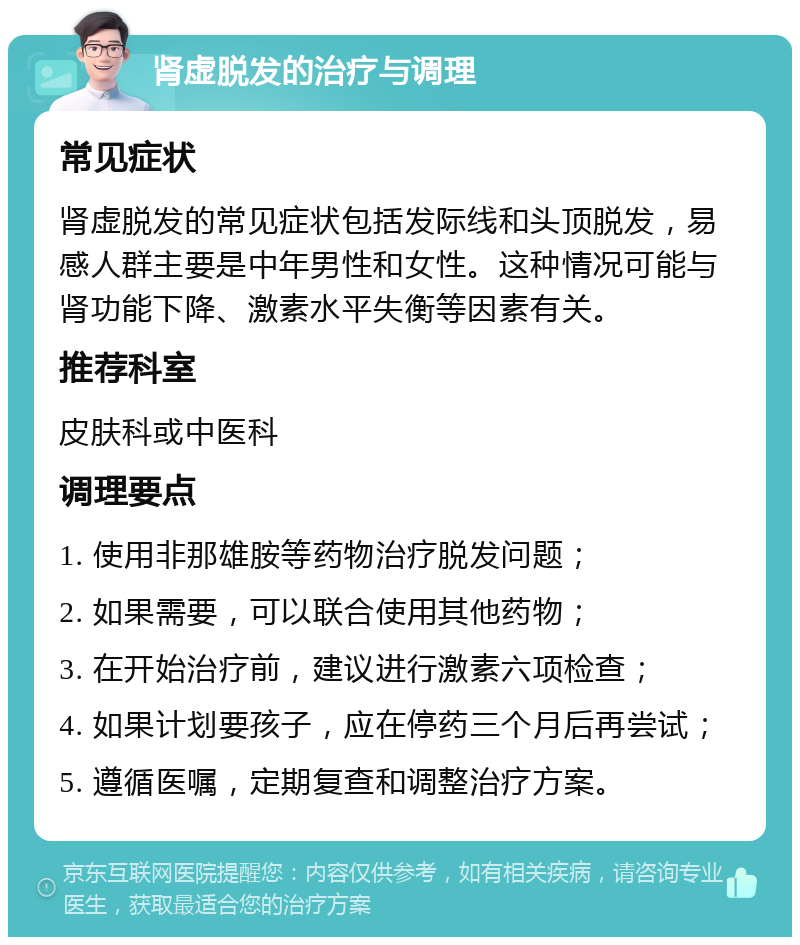 肾虚脱发的治疗与调理 常见症状 肾虚脱发的常见症状包括发际线和头顶脱发，易感人群主要是中年男性和女性。这种情况可能与肾功能下降、激素水平失衡等因素有关。 推荐科室 皮肤科或中医科 调理要点 1. 使用非那雄胺等药物治疗脱发问题； 2. 如果需要，可以联合使用其他药物； 3. 在开始治疗前，建议进行激素六项检查； 4. 如果计划要孩子，应在停药三个月后再尝试； 5. 遵循医嘱，定期复查和调整治疗方案。