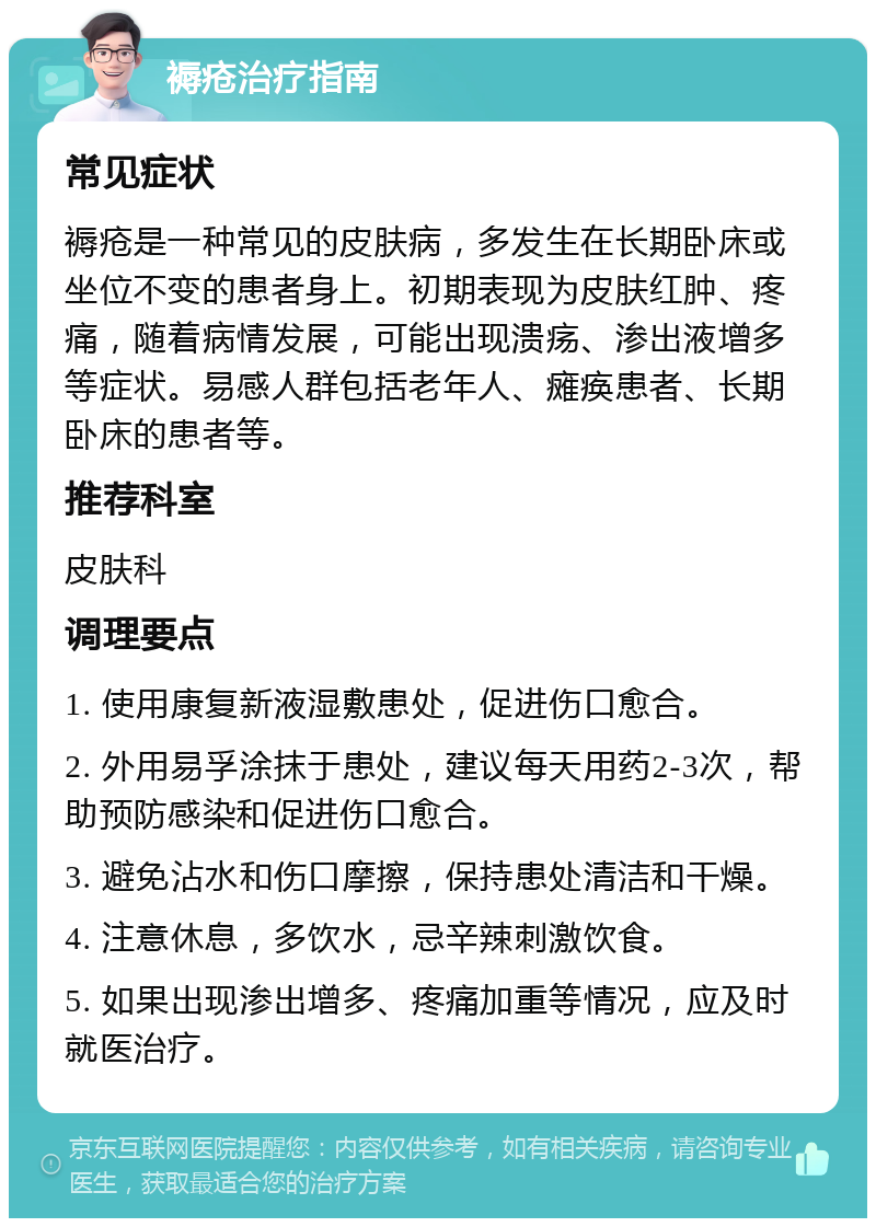 褥疮治疗指南 常见症状 褥疮是一种常见的皮肤病，多发生在长期卧床或坐位不变的患者身上。初期表现为皮肤红肿、疼痛，随着病情发展，可能出现溃疡、渗出液增多等症状。易感人群包括老年人、瘫痪患者、长期卧床的患者等。 推荐科室 皮肤科 调理要点 1. 使用康复新液湿敷患处，促进伤口愈合。 2. 外用易孚涂抹于患处，建议每天用药2-3次，帮助预防感染和促进伤口愈合。 3. 避免沾水和伤口摩擦，保持患处清洁和干燥。 4. 注意休息，多饮水，忌辛辣刺激饮食。 5. 如果出现渗出增多、疼痛加重等情况，应及时就医治疗。