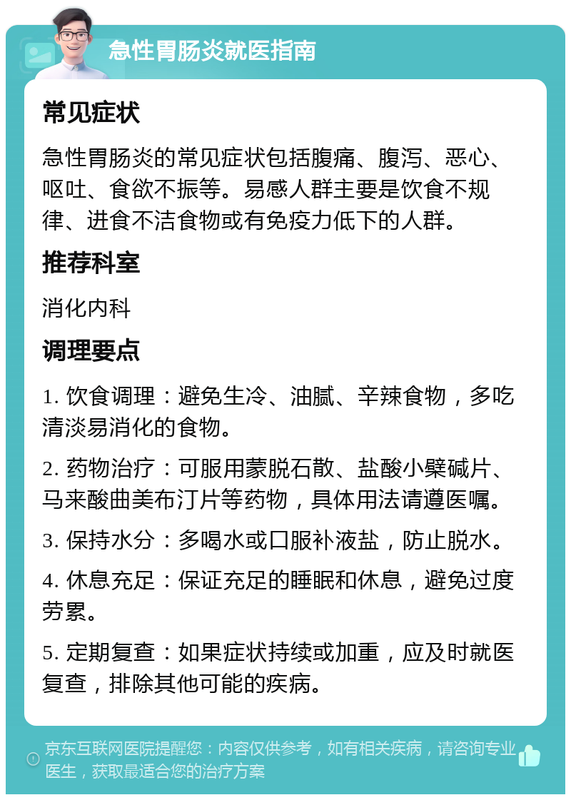 急性胃肠炎就医指南 常见症状 急性胃肠炎的常见症状包括腹痛、腹泻、恶心、呕吐、食欲不振等。易感人群主要是饮食不规律、进食不洁食物或有免疫力低下的人群。 推荐科室 消化内科 调理要点 1. 饮食调理：避免生冷、油腻、辛辣食物，多吃清淡易消化的食物。 2. 药物治疗：可服用蒙脱石散、盐酸小檗碱片、马来酸曲美布汀片等药物，具体用法请遵医嘱。 3. 保持水分：多喝水或口服补液盐，防止脱水。 4. 休息充足：保证充足的睡眠和休息，避免过度劳累。 5. 定期复查：如果症状持续或加重，应及时就医复查，排除其他可能的疾病。