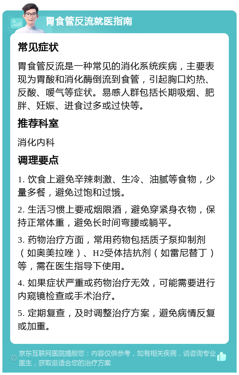 胃食管反流就医指南 常见症状 胃食管反流是一种常见的消化系统疾病，主要表现为胃酸和消化酶倒流到食管，引起胸口灼热、反酸、嗳气等症状。易感人群包括长期吸烟、肥胖、妊娠、进食过多或过快等。 推荐科室 消化内科 调理要点 1. 饮食上避免辛辣刺激、生冷、油腻等食物，少量多餐，避免过饱和过饿。 2. 生活习惯上要戒烟限酒，避免穿紧身衣物，保持正常体重，避免长时间弯腰或躺平。 3. 药物治疗方面，常用药物包括质子泵抑制剂（如奥美拉唑）、H2受体拮抗剂（如雷尼替丁）等，需在医生指导下使用。 4. 如果症状严重或药物治疗无效，可能需要进行内窥镜检查或手术治疗。 5. 定期复查，及时调整治疗方案，避免病情反复或加重。