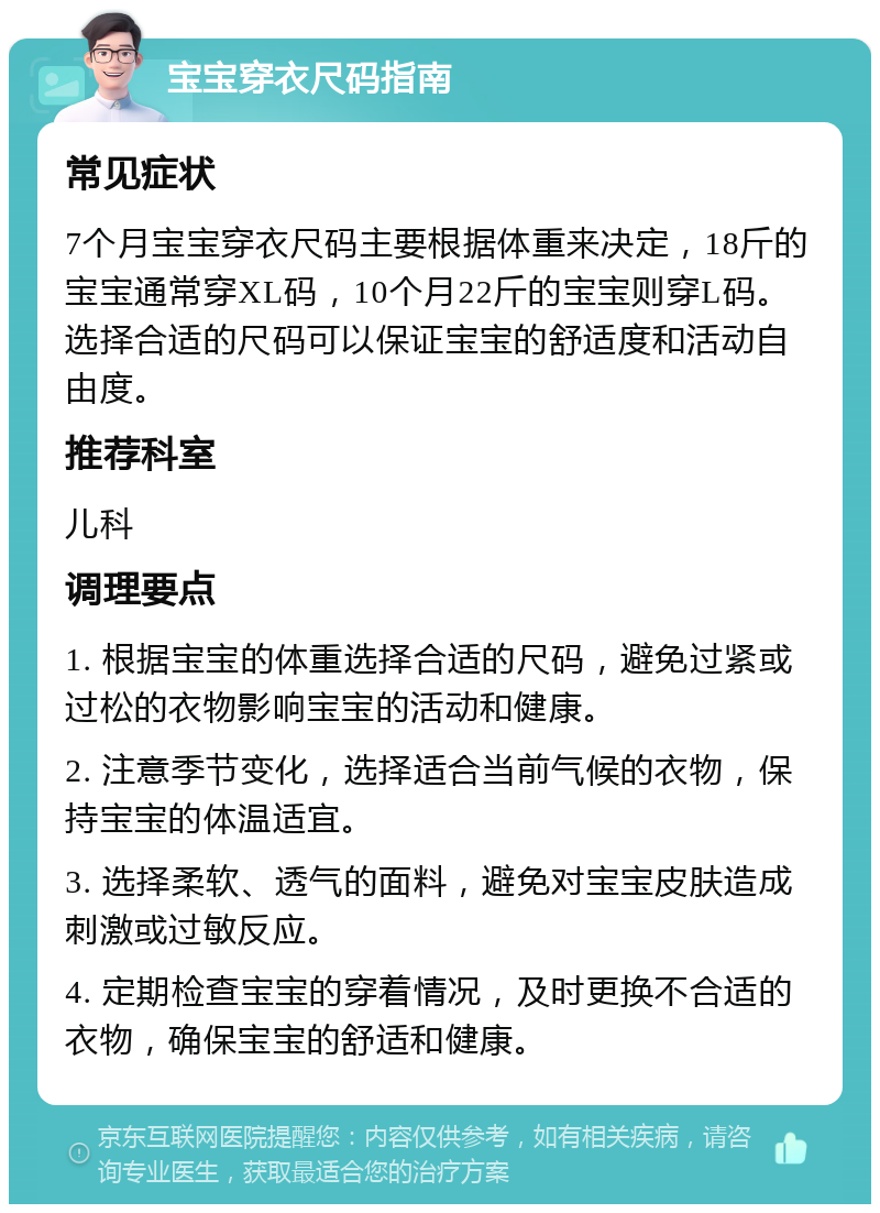 宝宝穿衣尺码指南 常见症状 7个月宝宝穿衣尺码主要根据体重来决定，18斤的宝宝通常穿XL码，10个月22斤的宝宝则穿L码。选择合适的尺码可以保证宝宝的舒适度和活动自由度。 推荐科室 儿科 调理要点 1. 根据宝宝的体重选择合适的尺码，避免过紧或过松的衣物影响宝宝的活动和健康。 2. 注意季节变化，选择适合当前气候的衣物，保持宝宝的体温适宜。 3. 选择柔软、透气的面料，避免对宝宝皮肤造成刺激或过敏反应。 4. 定期检查宝宝的穿着情况，及时更换不合适的衣物，确保宝宝的舒适和健康。