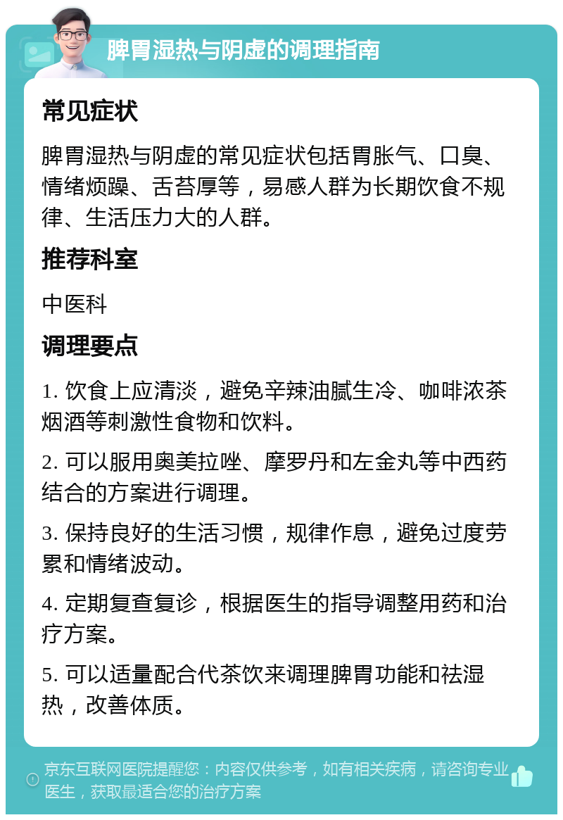 脾胃湿热与阴虚的调理指南 常见症状 脾胃湿热与阴虚的常见症状包括胃胀气、口臭、情绪烦躁、舌苔厚等，易感人群为长期饮食不规律、生活压力大的人群。 推荐科室 中医科 调理要点 1. 饮食上应清淡，避免辛辣油腻生冷、咖啡浓茶烟酒等刺激性食物和饮料。 2. 可以服用奥美拉唑、摩罗丹和左金丸等中西药结合的方案进行调理。 3. 保持良好的生活习惯，规律作息，避免过度劳累和情绪波动。 4. 定期复查复诊，根据医生的指导调整用药和治疗方案。 5. 可以适量配合代茶饮来调理脾胃功能和祛湿热，改善体质。