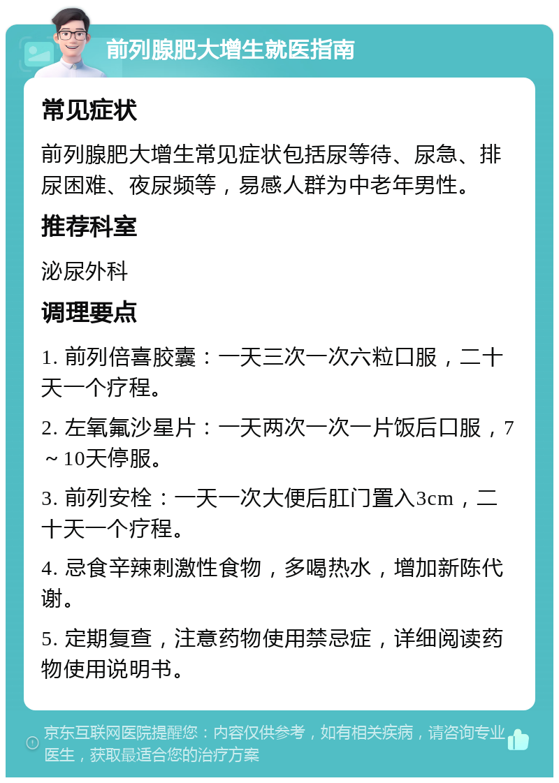 前列腺肥大增生就医指南 常见症状 前列腺肥大增生常见症状包括尿等待、尿急、排尿困难、夜尿频等，易感人群为中老年男性。 推荐科室 泌尿外科 调理要点 1. 前列倍喜胶囊：一天三次一次六粒口服，二十天一个疗程。 2. 左氧氟沙星片：一天两次一次一片饭后口服，7～10天停服。 3. 前列安栓：一天一次大便后肛门置入3cm，二十天一个疗程。 4. 忌食辛辣刺激性食物，多喝热水，增加新陈代谢。 5. 定期复查，注意药物使用禁忌症，详细阅读药物使用说明书。