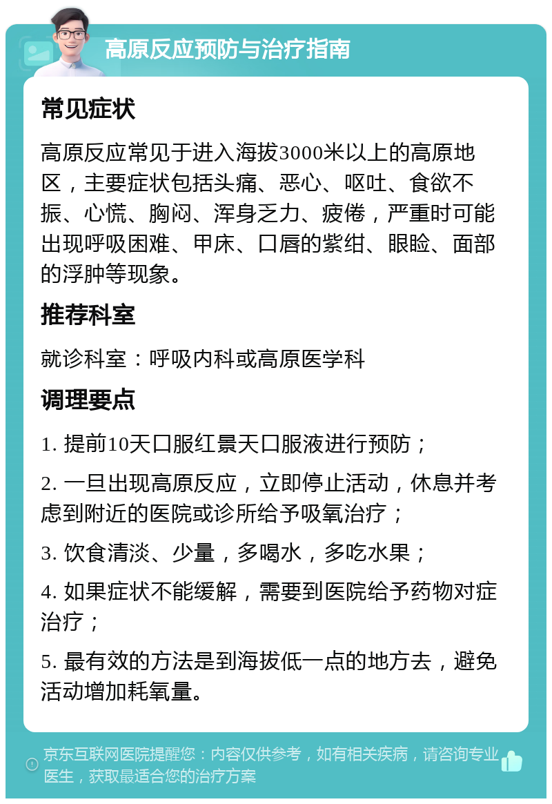 高原反应预防与治疗指南 常见症状 高原反应常见于进入海拔3000米以上的高原地区，主要症状包括头痛、恶心、呕吐、食欲不振、心慌、胸闷、浑身乏力、疲倦，严重时可能出现呼吸困难、甲床、口唇的紫绀、眼睑、面部的浮肿等现象。 推荐科室 就诊科室：呼吸内科或高原医学科 调理要点 1. 提前10天口服红景天口服液进行预防； 2. 一旦出现高原反应，立即停止活动，休息并考虑到附近的医院或诊所给予吸氧治疗； 3. 饮食清淡、少量，多喝水，多吃水果； 4. 如果症状不能缓解，需要到医院给予药物对症治疗； 5. 最有效的方法是到海拔低一点的地方去，避免活动增加耗氧量。