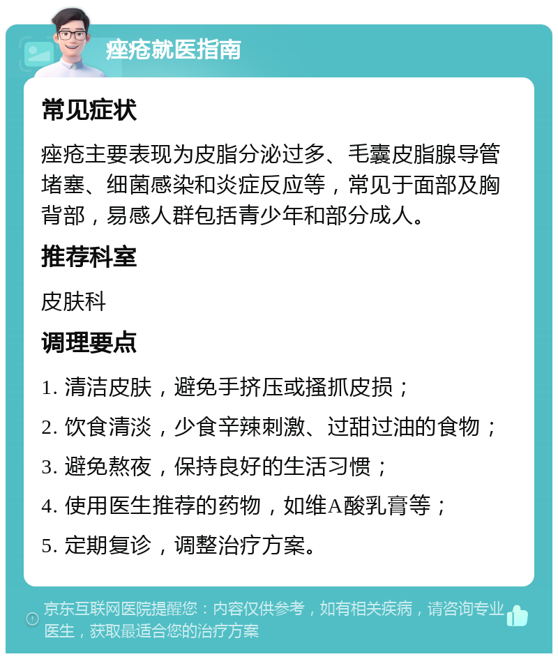 痤疮就医指南 常见症状 痤疮主要表现为皮脂分泌过多、毛囊皮脂腺导管堵塞、细菌感染和炎症反应等，常见于面部及胸背部，易感人群包括青少年和部分成人。 推荐科室 皮肤科 调理要点 1. 清洁皮肤，避免手挤压或搔抓皮损； 2. 饮食清淡，少食辛辣刺激、过甜过油的食物； 3. 避免熬夜，保持良好的生活习惯； 4. 使用医生推荐的药物，如维A酸乳膏等； 5. 定期复诊，调整治疗方案。