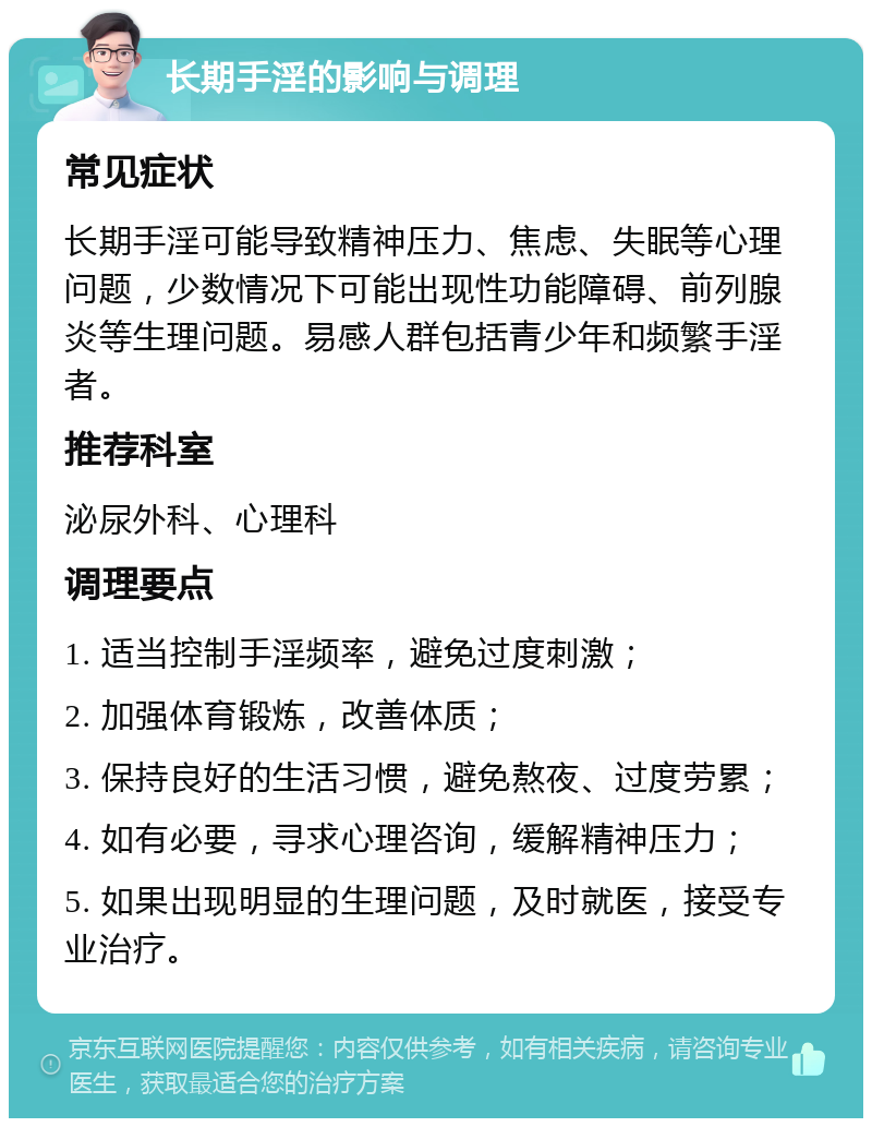 长期手淫的影响与调理 常见症状 长期手淫可能导致精神压力、焦虑、失眠等心理问题，少数情况下可能出现性功能障碍、前列腺炎等生理问题。易感人群包括青少年和频繁手淫者。 推荐科室 泌尿外科、心理科 调理要点 1. 适当控制手淫频率，避免过度刺激； 2. 加强体育锻炼，改善体质； 3. 保持良好的生活习惯，避免熬夜、过度劳累； 4. 如有必要，寻求心理咨询，缓解精神压力； 5. 如果出现明显的生理问题，及时就医，接受专业治疗。