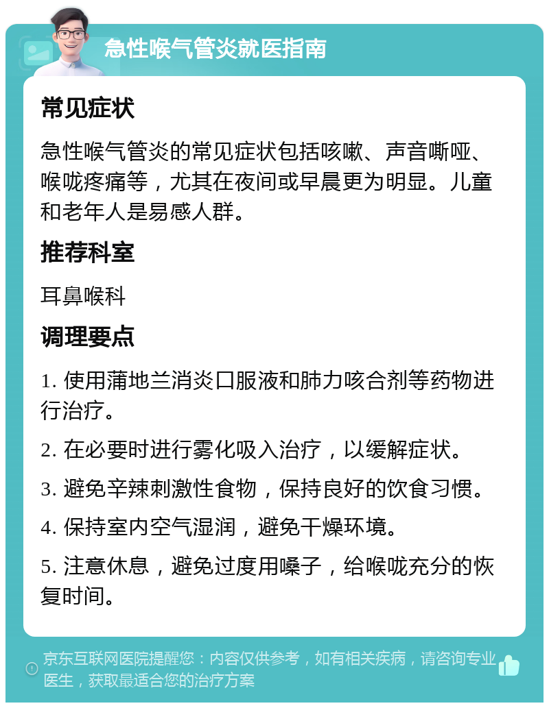 急性喉气管炎就医指南 常见症状 急性喉气管炎的常见症状包括咳嗽、声音嘶哑、喉咙疼痛等，尤其在夜间或早晨更为明显。儿童和老年人是易感人群。 推荐科室 耳鼻喉科 调理要点 1. 使用蒲地兰消炎口服液和肺力咳合剂等药物进行治疗。 2. 在必要时进行雾化吸入治疗，以缓解症状。 3. 避免辛辣刺激性食物，保持良好的饮食习惯。 4. 保持室内空气湿润，避免干燥环境。 5. 注意休息，避免过度用嗓子，给喉咙充分的恢复时间。