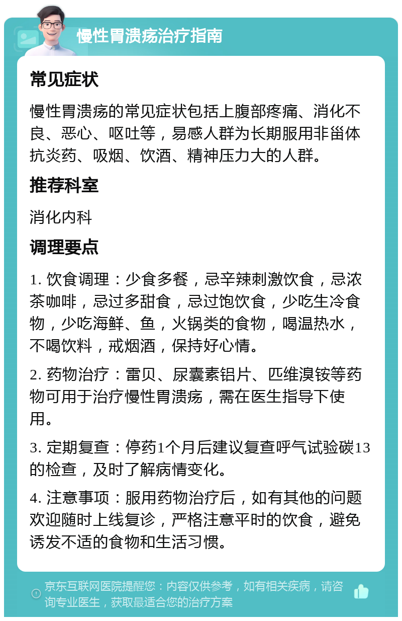 慢性胃溃疡治疗指南 常见症状 慢性胃溃疡的常见症状包括上腹部疼痛、消化不良、恶心、呕吐等，易感人群为长期服用非甾体抗炎药、吸烟、饮酒、精神压力大的人群。 推荐科室 消化内科 调理要点 1. 饮食调理：少食多餐，忌辛辣刺激饮食，忌浓茶咖啡，忌过多甜食，忌过饱饮食，少吃生冷食物，少吃海鲜、鱼，火锅类的食物，喝温热水，不喝饮料，戒烟酒，保持好心情。 2. 药物治疗：雷贝、尿囊素铝片、匹维溴铵等药物可用于治疗慢性胃溃疡，需在医生指导下使用。 3. 定期复查：停药1个月后建议复查呼气试验碳13的检查，及时了解病情变化。 4. 注意事项：服用药物治疗后，如有其他的问题欢迎随时上线复诊，严格注意平时的饮食，避免诱发不适的食物和生活习惯。