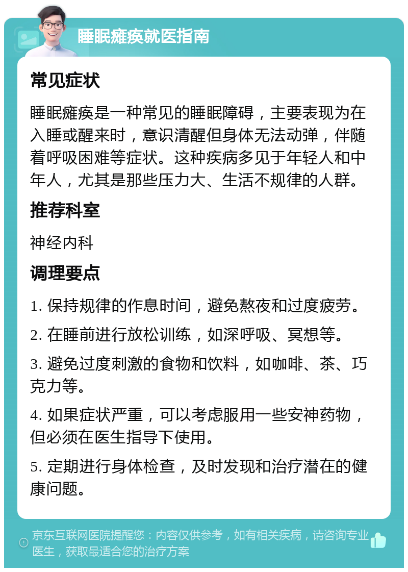 睡眠瘫痪就医指南 常见症状 睡眠瘫痪是一种常见的睡眠障碍，主要表现为在入睡或醒来时，意识清醒但身体无法动弹，伴随着呼吸困难等症状。这种疾病多见于年轻人和中年人，尤其是那些压力大、生活不规律的人群。 推荐科室 神经内科 调理要点 1. 保持规律的作息时间，避免熬夜和过度疲劳。 2. 在睡前进行放松训练，如深呼吸、冥想等。 3. 避免过度刺激的食物和饮料，如咖啡、茶、巧克力等。 4. 如果症状严重，可以考虑服用一些安神药物，但必须在医生指导下使用。 5. 定期进行身体检查，及时发现和治疗潜在的健康问题。