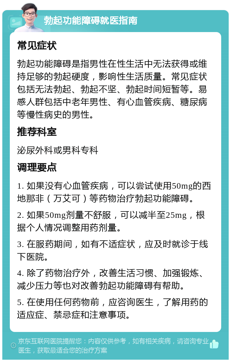 勃起功能障碍就医指南 常见症状 勃起功能障碍是指男性在性生活中无法获得或维持足够的勃起硬度，影响性生活质量。常见症状包括无法勃起、勃起不坚、勃起时间短暂等。易感人群包括中老年男性、有心血管疾病、糖尿病等慢性病史的男性。 推荐科室 泌尿外科或男科专科 调理要点 1. 如果没有心血管疾病，可以尝试使用50mg的西地那非（万艾可）等药物治疗勃起功能障碍。 2. 如果50mg剂量不舒服，可以减半至25mg，根据个人情况调整用药剂量。 3. 在服药期间，如有不适症状，应及时就诊于线下医院。 4. 除了药物治疗外，改善生活习惯、加强锻炼、减少压力等也对改善勃起功能障碍有帮助。 5. 在使用任何药物前，应咨询医生，了解用药的适应症、禁忌症和注意事项。