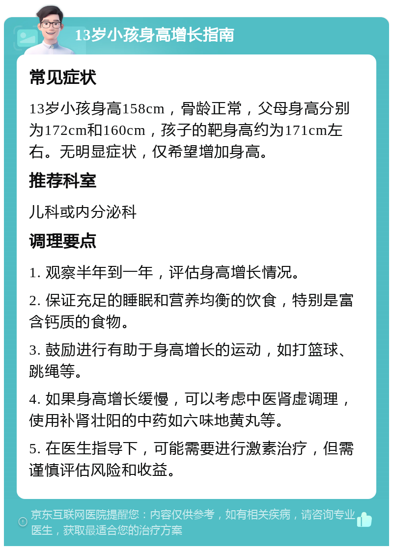 13岁小孩身高增长指南 常见症状 13岁小孩身高158cm，骨龄正常，父母身高分别为172cm和160cm，孩子的靶身高约为171cm左右。无明显症状，仅希望增加身高。 推荐科室 儿科或内分泌科 调理要点 1. 观察半年到一年，评估身高增长情况。 2. 保证充足的睡眠和营养均衡的饮食，特别是富含钙质的食物。 3. 鼓励进行有助于身高增长的运动，如打篮球、跳绳等。 4. 如果身高增长缓慢，可以考虑中医肾虚调理，使用补肾壮阳的中药如六味地黄丸等。 5. 在医生指导下，可能需要进行激素治疗，但需谨慎评估风险和收益。