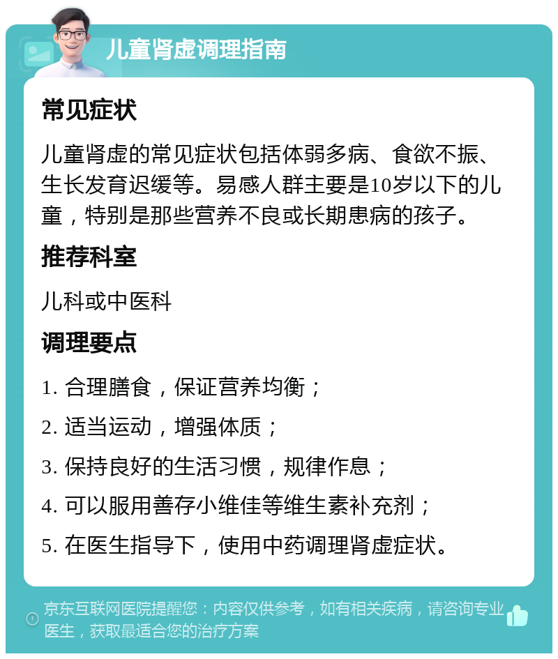 儿童肾虚调理指南 常见症状 儿童肾虚的常见症状包括体弱多病、食欲不振、生长发育迟缓等。易感人群主要是10岁以下的儿童，特别是那些营养不良或长期患病的孩子。 推荐科室 儿科或中医科 调理要点 1. 合理膳食，保证营养均衡； 2. 适当运动，增强体质； 3. 保持良好的生活习惯，规律作息； 4. 可以服用善存小维佳等维生素补充剂； 5. 在医生指导下，使用中药调理肾虚症状。