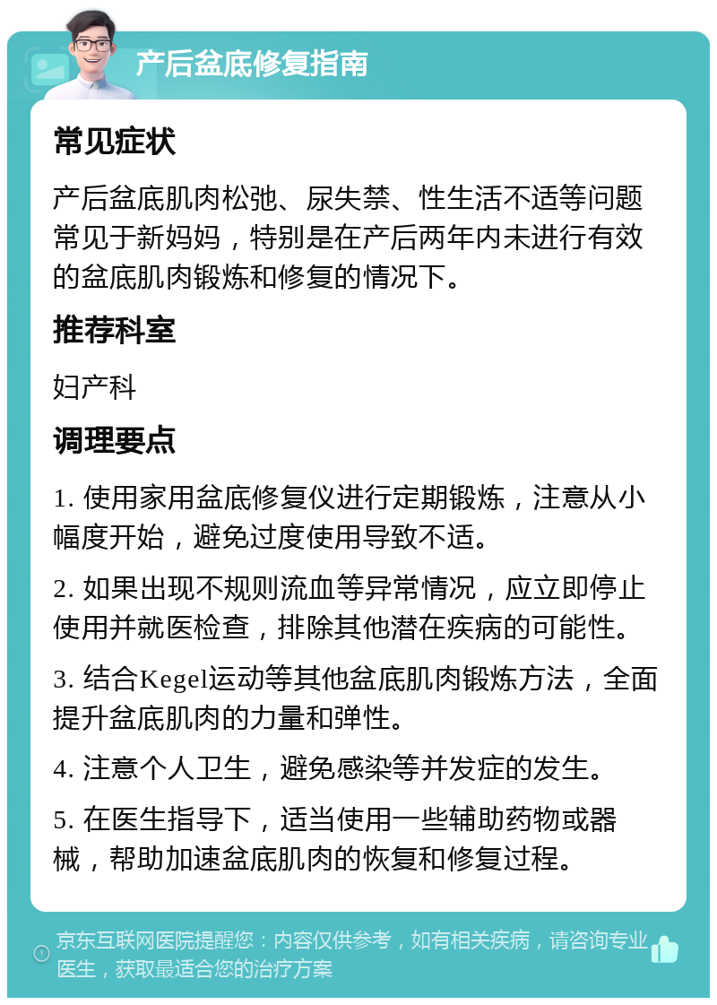 产后盆底修复指南 常见症状 产后盆底肌肉松弛、尿失禁、性生活不适等问题常见于新妈妈，特别是在产后两年内未进行有效的盆底肌肉锻炼和修复的情况下。 推荐科室 妇产科 调理要点 1. 使用家用盆底修复仪进行定期锻炼，注意从小幅度开始，避免过度使用导致不适。 2. 如果出现不规则流血等异常情况，应立即停止使用并就医检查，排除其他潜在疾病的可能性。 3. 结合Kegel运动等其他盆底肌肉锻炼方法，全面提升盆底肌肉的力量和弹性。 4. 注意个人卫生，避免感染等并发症的发生。 5. 在医生指导下，适当使用一些辅助药物或器械，帮助加速盆底肌肉的恢复和修复过程。