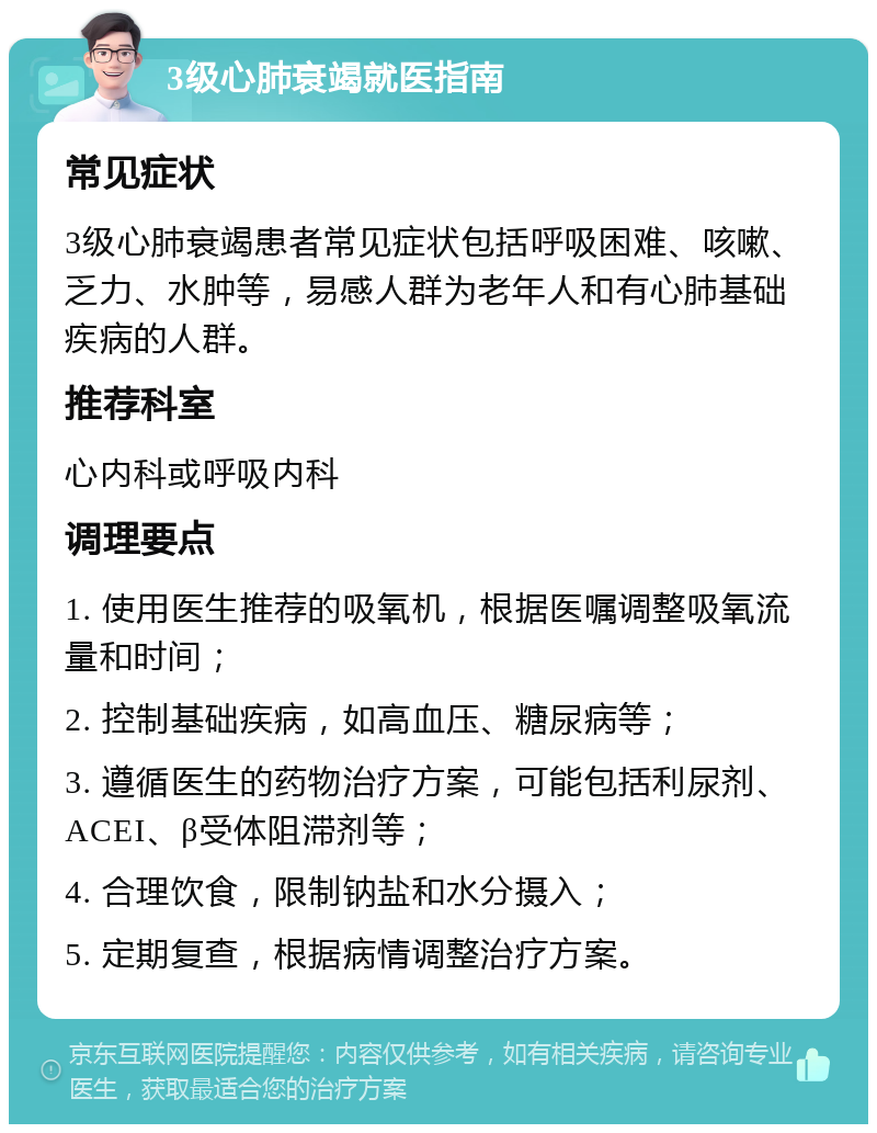 3级心肺衰竭就医指南 常见症状 3级心肺衰竭患者常见症状包括呼吸困难、咳嗽、乏力、水肿等，易感人群为老年人和有心肺基础疾病的人群。 推荐科室 心内科或呼吸内科 调理要点 1. 使用医生推荐的吸氧机，根据医嘱调整吸氧流量和时间； 2. 控制基础疾病，如高血压、糖尿病等； 3. 遵循医生的药物治疗方案，可能包括利尿剂、ACEI、β受体阻滞剂等； 4. 合理饮食，限制钠盐和水分摄入； 5. 定期复查，根据病情调整治疗方案。