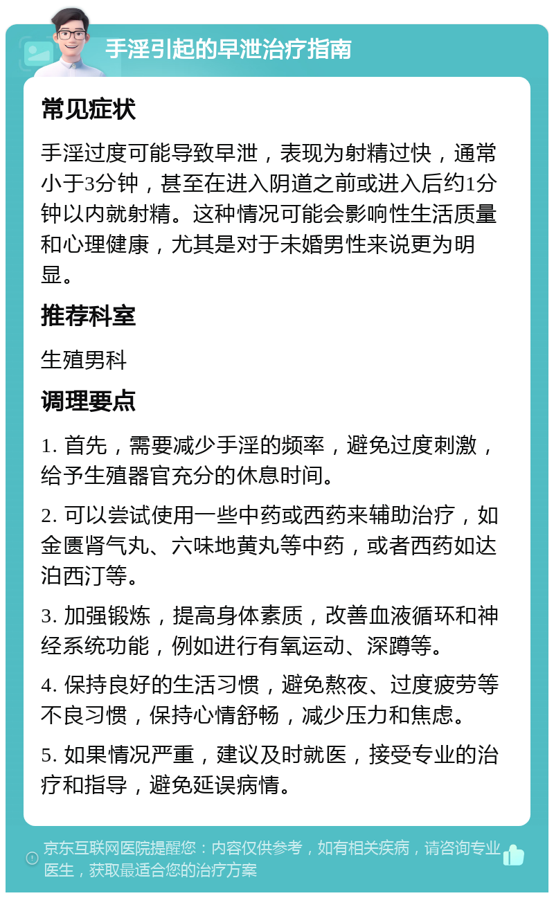 手淫引起的早泄治疗指南 常见症状 手淫过度可能导致早泄，表现为射精过快，通常小于3分钟，甚至在进入阴道之前或进入后约1分钟以内就射精。这种情况可能会影响性生活质量和心理健康，尤其是对于未婚男性来说更为明显。 推荐科室 生殖男科 调理要点 1. 首先，需要减少手淫的频率，避免过度刺激，给予生殖器官充分的休息时间。 2. 可以尝试使用一些中药或西药来辅助治疗，如金匮肾气丸、六味地黄丸等中药，或者西药如达泊西汀等。 3. 加强锻炼，提高身体素质，改善血液循环和神经系统功能，例如进行有氧运动、深蹲等。 4. 保持良好的生活习惯，避免熬夜、过度疲劳等不良习惯，保持心情舒畅，减少压力和焦虑。 5. 如果情况严重，建议及时就医，接受专业的治疗和指导，避免延误病情。