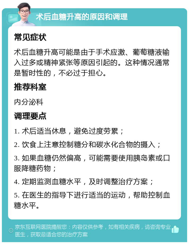 术后血糖升高的原因和调理 常见症状 术后血糖升高可能是由于手术应激、葡萄糖液输入过多或精神紧张等原因引起的。这种情况通常是暂时性的，不必过于担心。 推荐科室 内分泌科 调理要点 1. 术后适当休息，避免过度劳累； 2. 饮食上注意控制糖分和碳水化合物的摄入； 3. 如果血糖仍然偏高，可能需要使用胰岛素或口服降糖药物； 4. 定期监测血糖水平，及时调整治疗方案； 5. 在医生的指导下进行适当的运动，帮助控制血糖水平。