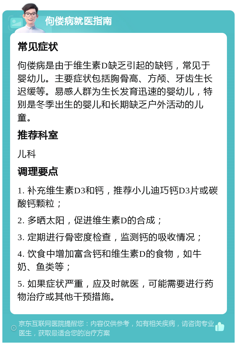 佝偻病就医指南 常见症状 佝偻病是由于维生素D缺乏引起的缺钙，常见于婴幼儿。主要症状包括胸骨高、方颅、牙齿生长迟缓等。易感人群为生长发育迅速的婴幼儿，特别是冬季出生的婴儿和长期缺乏户外活动的儿童。 推荐科室 儿科 调理要点 1. 补充维生素D3和钙，推荐小儿迪巧钙D3片或碳酸钙颗粒； 2. 多晒太阳，促进维生素D的合成； 3. 定期进行骨密度检查，监测钙的吸收情况； 4. 饮食中增加富含钙和维生素D的食物，如牛奶、鱼类等； 5. 如果症状严重，应及时就医，可能需要进行药物治疗或其他干预措施。