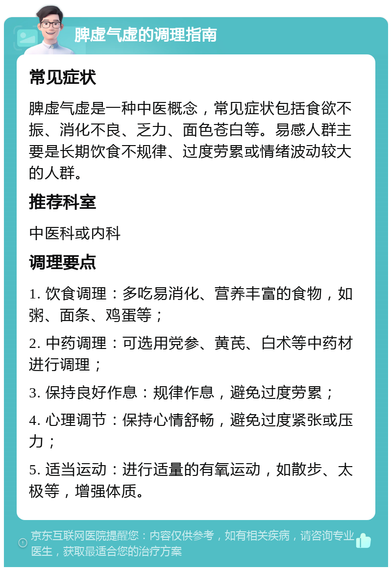 脾虚气虚的调理指南 常见症状 脾虚气虚是一种中医概念，常见症状包括食欲不振、消化不良、乏力、面色苍白等。易感人群主要是长期饮食不规律、过度劳累或情绪波动较大的人群。 推荐科室 中医科或内科 调理要点 1. 饮食调理：多吃易消化、营养丰富的食物，如粥、面条、鸡蛋等； 2. 中药调理：可选用党参、黄芪、白术等中药材进行调理； 3. 保持良好作息：规律作息，避免过度劳累； 4. 心理调节：保持心情舒畅，避免过度紧张或压力； 5. 适当运动：进行适量的有氧运动，如散步、太极等，增强体质。