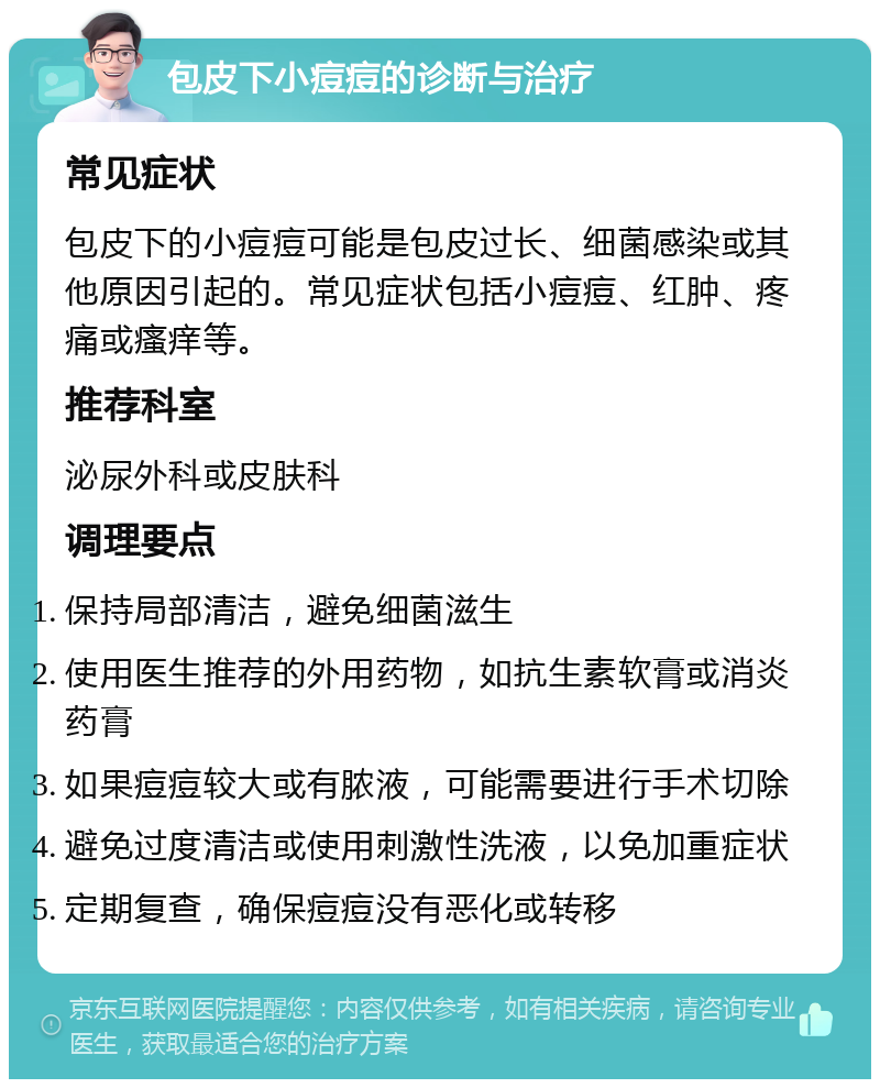 包皮下小痘痘的诊断与治疗 常见症状 包皮下的小痘痘可能是包皮过长、细菌感染或其他原因引起的。常见症状包括小痘痘、红肿、疼痛或瘙痒等。 推荐科室 泌尿外科或皮肤科 调理要点 保持局部清洁，避免细菌滋生 使用医生推荐的外用药物，如抗生素软膏或消炎药膏 如果痘痘较大或有脓液，可能需要进行手术切除 避免过度清洁或使用刺激性洗液，以免加重症状 定期复查，确保痘痘没有恶化或转移