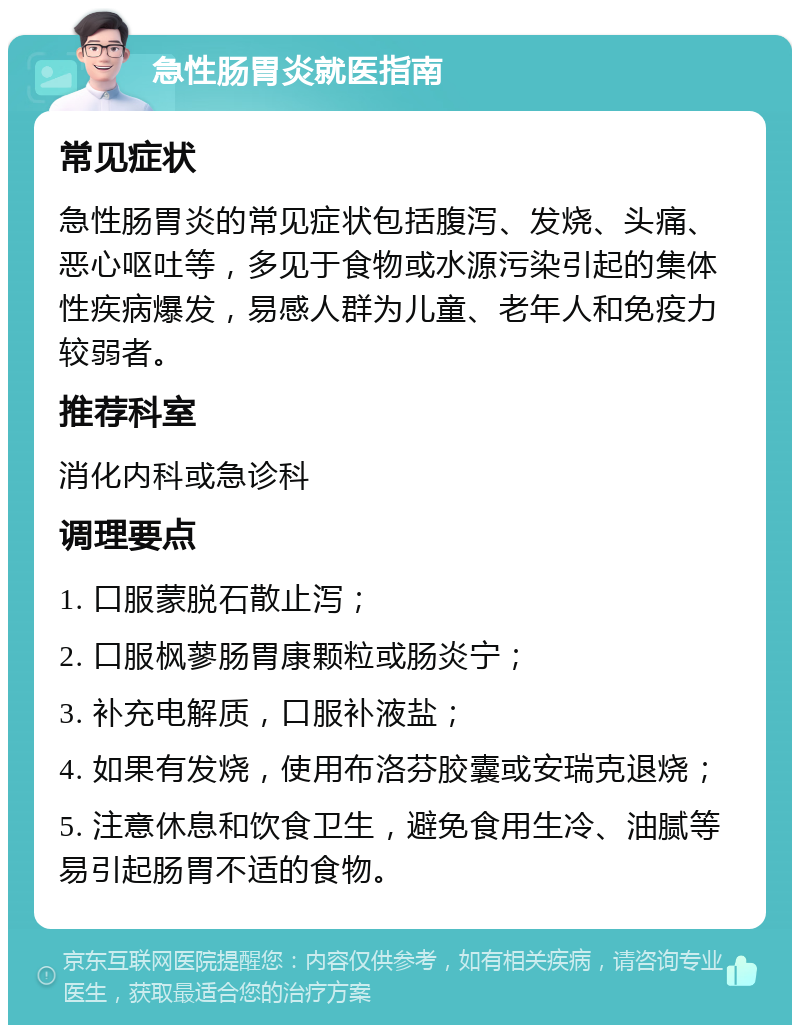 急性肠胃炎就医指南 常见症状 急性肠胃炎的常见症状包括腹泻、发烧、头痛、恶心呕吐等，多见于食物或水源污染引起的集体性疾病爆发，易感人群为儿童、老年人和免疫力较弱者。 推荐科室 消化内科或急诊科 调理要点 1. 口服蒙脱石散止泻； 2. 口服枫蓼肠胃康颗粒或肠炎宁； 3. 补充电解质，口服补液盐； 4. 如果有发烧，使用布洛芬胶囊或安瑞克退烧； 5. 注意休息和饮食卫生，避免食用生冷、油腻等易引起肠胃不适的食物。