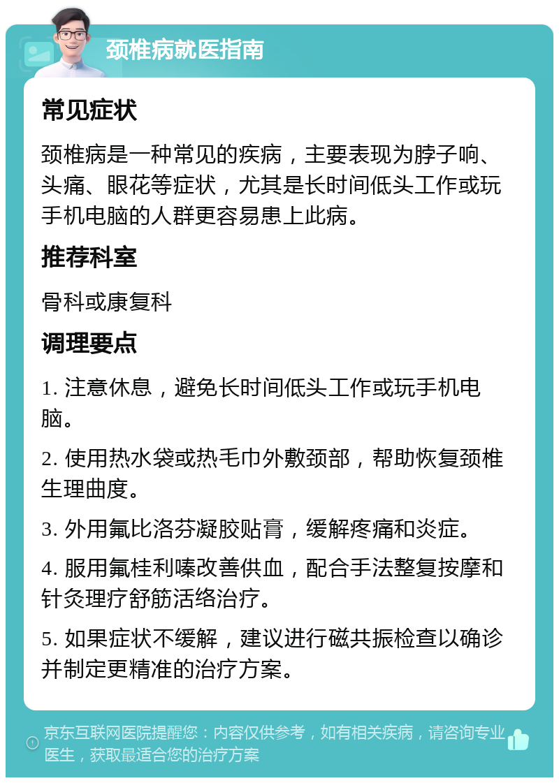 颈椎病就医指南 常见症状 颈椎病是一种常见的疾病，主要表现为脖子响、头痛、眼花等症状，尤其是长时间低头工作或玩手机电脑的人群更容易患上此病。 推荐科室 骨科或康复科 调理要点 1. 注意休息，避免长时间低头工作或玩手机电脑。 2. 使用热水袋或热毛巾外敷颈部，帮助恢复颈椎生理曲度。 3. 外用氟比洛芬凝胶贴膏，缓解疼痛和炎症。 4. 服用氟桂利嗪改善供血，配合手法整复按摩和针灸理疗舒筋活络治疗。 5. 如果症状不缓解，建议进行磁共振检查以确诊并制定更精准的治疗方案。