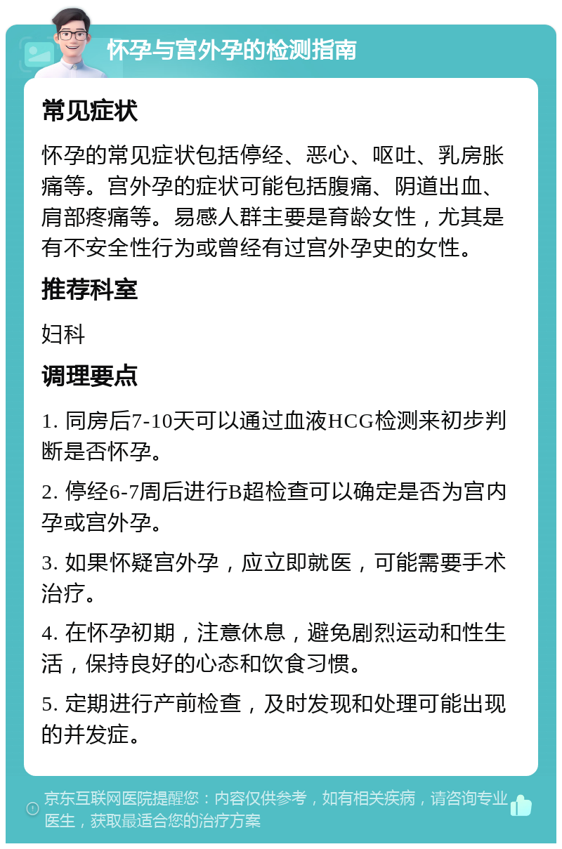 怀孕与宫外孕的检测指南 常见症状 怀孕的常见症状包括停经、恶心、呕吐、乳房胀痛等。宫外孕的症状可能包括腹痛、阴道出血、肩部疼痛等。易感人群主要是育龄女性，尤其是有不安全性行为或曾经有过宫外孕史的女性。 推荐科室 妇科 调理要点 1. 同房后7-10天可以通过血液HCG检测来初步判断是否怀孕。 2. 停经6-7周后进行B超检查可以确定是否为宫内孕或宫外孕。 3. 如果怀疑宫外孕，应立即就医，可能需要手术治疗。 4. 在怀孕初期，注意休息，避免剧烈运动和性生活，保持良好的心态和饮食习惯。 5. 定期进行产前检查，及时发现和处理可能出现的并发症。