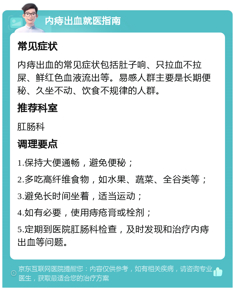 内痔出血就医指南 常见症状 内痔出血的常见症状包括肚子响、只拉血不拉屎、鲜红色血液流出等。易感人群主要是长期便秘、久坐不动、饮食不规律的人群。 推荐科室 肛肠科 调理要点 1.保持大便通畅，避免便秘； 2.多吃高纤维食物，如水果、蔬菜、全谷类等； 3.避免长时间坐着，适当运动； 4.如有必要，使用痔疮膏或栓剂； 5.定期到医院肛肠科检查，及时发现和治疗内痔出血等问题。