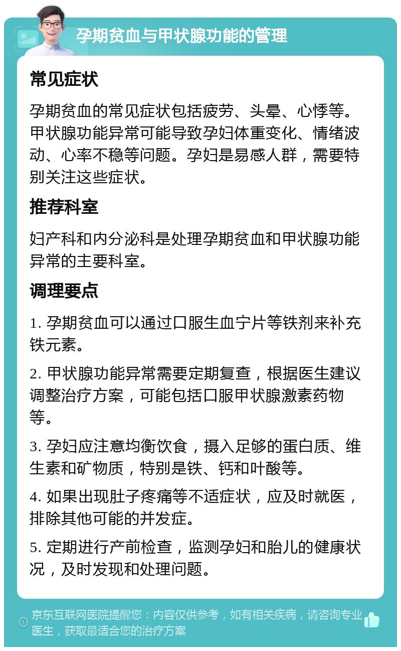 孕期贫血与甲状腺功能的管理 常见症状 孕期贫血的常见症状包括疲劳、头晕、心悸等。甲状腺功能异常可能导致孕妇体重变化、情绪波动、心率不稳等问题。孕妇是易感人群，需要特别关注这些症状。 推荐科室 妇产科和内分泌科是处理孕期贫血和甲状腺功能异常的主要科室。 调理要点 1. 孕期贫血可以通过口服生血宁片等铁剂来补充铁元素。 2. 甲状腺功能异常需要定期复查，根据医生建议调整治疗方案，可能包括口服甲状腺激素药物等。 3. 孕妇应注意均衡饮食，摄入足够的蛋白质、维生素和矿物质，特别是铁、钙和叶酸等。 4. 如果出现肚子疼痛等不适症状，应及时就医，排除其他可能的并发症。 5. 定期进行产前检查，监测孕妇和胎儿的健康状况，及时发现和处理问题。