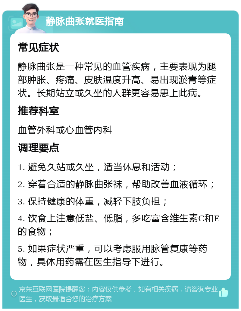 静脉曲张就医指南 常见症状 静脉曲张是一种常见的血管疾病，主要表现为腿部肿胀、疼痛、皮肤温度升高、易出现淤青等症状。长期站立或久坐的人群更容易患上此病。 推荐科室 血管外科或心血管内科 调理要点 1. 避免久站或久坐，适当休息和活动； 2. 穿着合适的静脉曲张袜，帮助改善血液循环； 3. 保持健康的体重，减轻下肢负担； 4. 饮食上注意低盐、低脂，多吃富含维生素C和E的食物； 5. 如果症状严重，可以考虑服用脉管复康等药物，具体用药需在医生指导下进行。