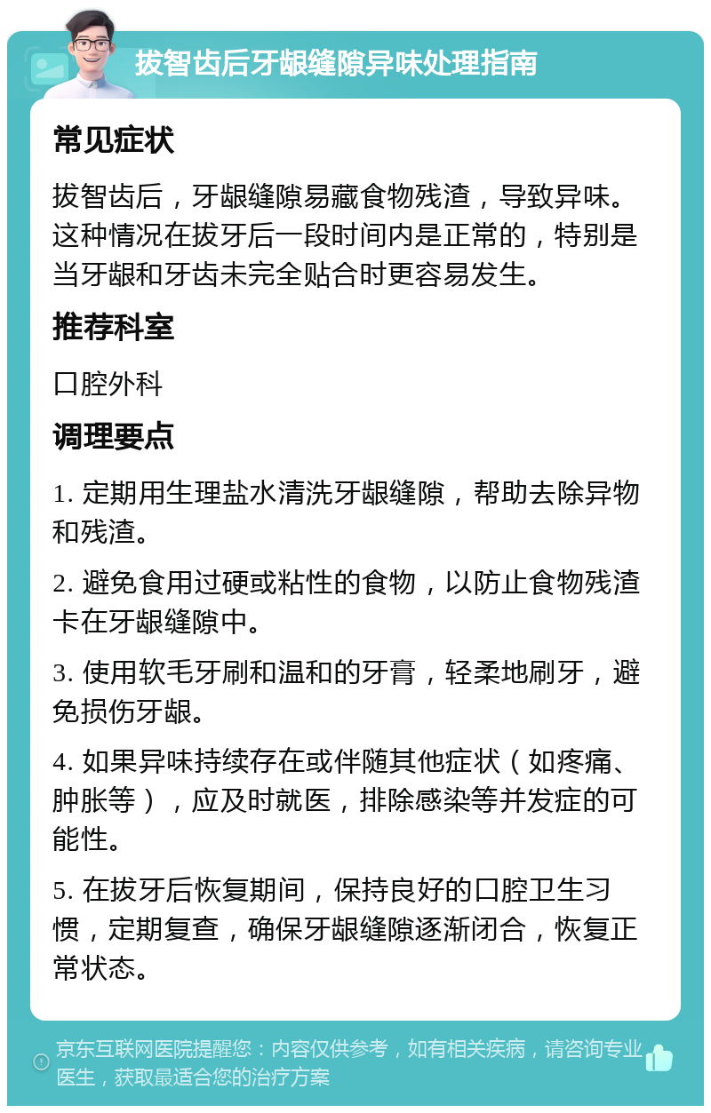 拔智齿后牙龈缝隙异味处理指南 常见症状 拔智齿后，牙龈缝隙易藏食物残渣，导致异味。这种情况在拔牙后一段时间内是正常的，特别是当牙龈和牙齿未完全贴合时更容易发生。 推荐科室 口腔外科 调理要点 1. 定期用生理盐水清洗牙龈缝隙，帮助去除异物和残渣。 2. 避免食用过硬或粘性的食物，以防止食物残渣卡在牙龈缝隙中。 3. 使用软毛牙刷和温和的牙膏，轻柔地刷牙，避免损伤牙龈。 4. 如果异味持续存在或伴随其他症状（如疼痛、肿胀等），应及时就医，排除感染等并发症的可能性。 5. 在拔牙后恢复期间，保持良好的口腔卫生习惯，定期复查，确保牙龈缝隙逐渐闭合，恢复正常状态。