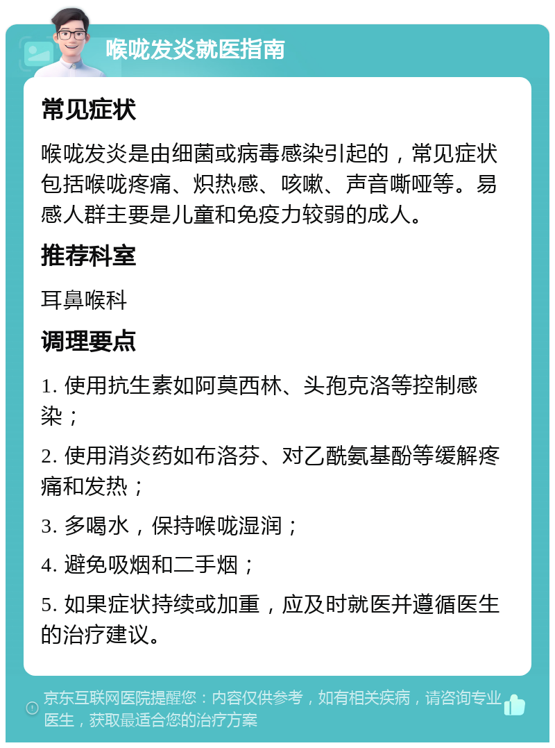 喉咙发炎就医指南 常见症状 喉咙发炎是由细菌或病毒感染引起的，常见症状包括喉咙疼痛、炽热感、咳嗽、声音嘶哑等。易感人群主要是儿童和免疫力较弱的成人。 推荐科室 耳鼻喉科 调理要点 1. 使用抗生素如阿莫西林、头孢克洛等控制感染； 2. 使用消炎药如布洛芬、对乙酰氨基酚等缓解疼痛和发热； 3. 多喝水，保持喉咙湿润； 4. 避免吸烟和二手烟； 5. 如果症状持续或加重，应及时就医并遵循医生的治疗建议。