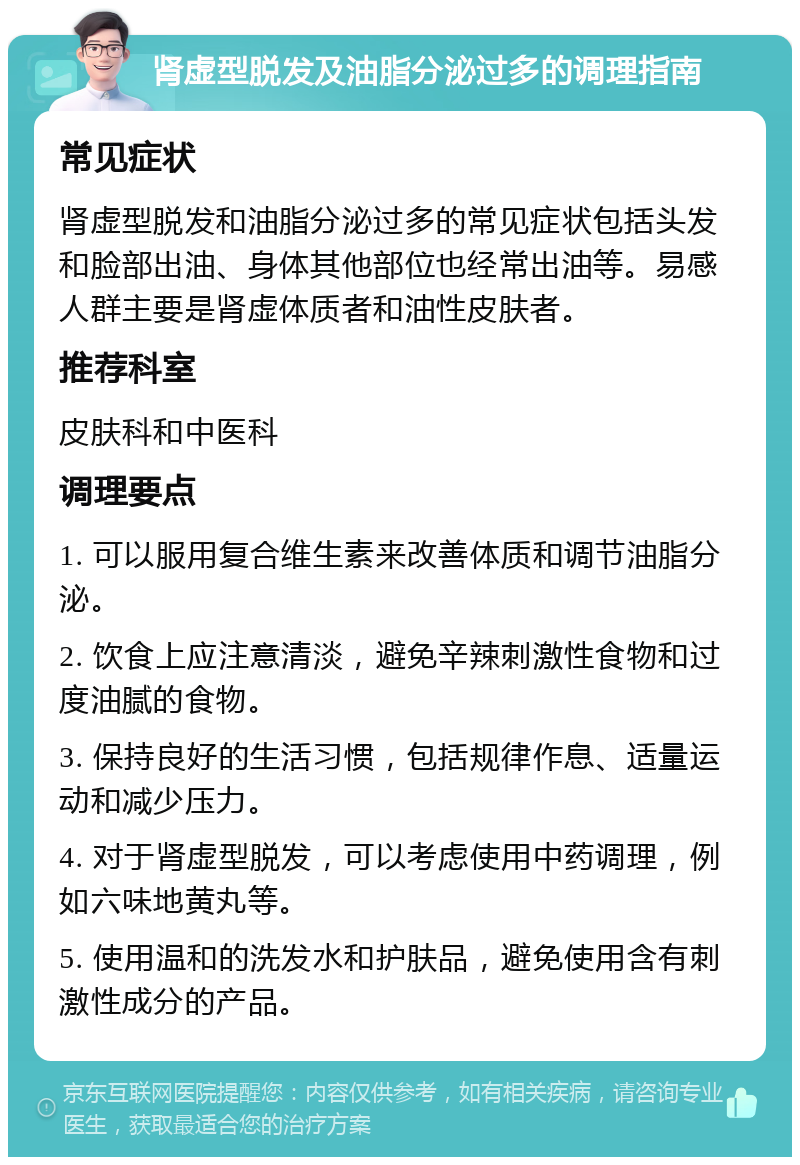 肾虚型脱发及油脂分泌过多的调理指南 常见症状 肾虚型脱发和油脂分泌过多的常见症状包括头发和脸部出油、身体其他部位也经常出油等。易感人群主要是肾虚体质者和油性皮肤者。 推荐科室 皮肤科和中医科 调理要点 1. 可以服用复合维生素来改善体质和调节油脂分泌。 2. 饮食上应注意清淡，避免辛辣刺激性食物和过度油腻的食物。 3. 保持良好的生活习惯，包括规律作息、适量运动和减少压力。 4. 对于肾虚型脱发，可以考虑使用中药调理，例如六味地黄丸等。 5. 使用温和的洗发水和护肤品，避免使用含有刺激性成分的产品。