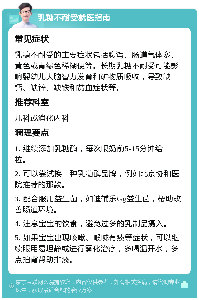 乳糖不耐受就医指南 常见症状 乳糖不耐受的主要症状包括腹泻、肠道气体多、黄色或青绿色稀糊便等。长期乳糖不耐受可能影响婴幼儿大脑智力发育和矿物质吸收，导致缺钙、缺锌、缺铁和贫血症状等。 推荐科室 儿科或消化内科 调理要点 1. 继续添加乳糖酶，每次喂奶前5-15分钟给一粒。 2. 可以尝试换一种乳糖酶品牌，例如北京协和医院推荐的那款。 3. 配合服用益生菌，如迪辅乐Gg益生菌，帮助改善肠道环境。 4. 注意宝宝的饮食，避免过多的乳制品摄入。 5. 如果宝宝出现咳嗽、喉咙有痰等症状，可以继续服用易坦静或进行雾化治疗，多喝温开水，多点拍背帮助排痰。