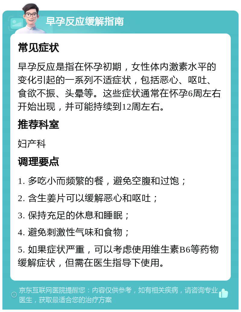 早孕反应缓解指南 常见症状 早孕反应是指在怀孕初期，女性体内激素水平的变化引起的一系列不适症状，包括恶心、呕吐、食欲不振、头晕等。这些症状通常在怀孕6周左右开始出现，并可能持续到12周左右。 推荐科室 妇产科 调理要点 1. 多吃小而频繁的餐，避免空腹和过饱； 2. 含生姜片可以缓解恶心和呕吐； 3. 保持充足的休息和睡眠； 4. 避免刺激性气味和食物； 5. 如果症状严重，可以考虑使用维生素B6等药物缓解症状，但需在医生指导下使用。