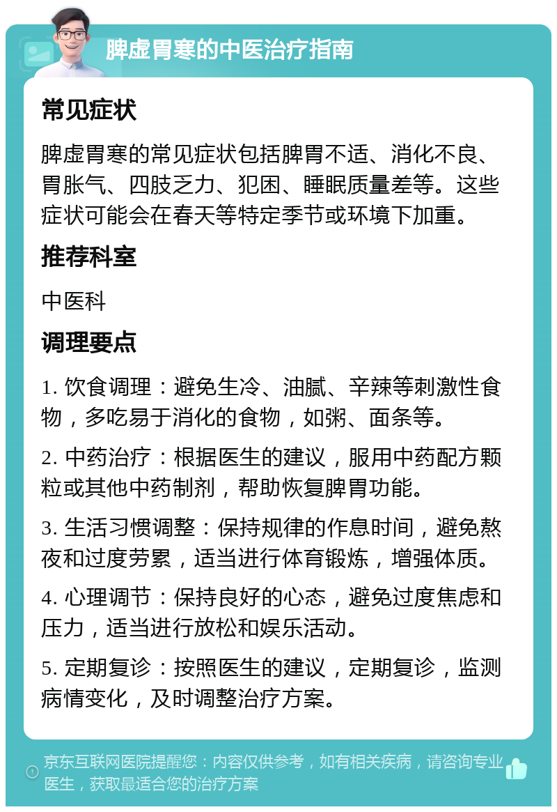 脾虚胃寒的中医治疗指南 常见症状 脾虚胃寒的常见症状包括脾胃不适、消化不良、胃胀气、四肢乏力、犯困、睡眠质量差等。这些症状可能会在春天等特定季节或环境下加重。 推荐科室 中医科 调理要点 1. 饮食调理：避免生冷、油腻、辛辣等刺激性食物，多吃易于消化的食物，如粥、面条等。 2. 中药治疗：根据医生的建议，服用中药配方颗粒或其他中药制剂，帮助恢复脾胃功能。 3. 生活习惯调整：保持规律的作息时间，避免熬夜和过度劳累，适当进行体育锻炼，增强体质。 4. 心理调节：保持良好的心态，避免过度焦虑和压力，适当进行放松和娱乐活动。 5. 定期复诊：按照医生的建议，定期复诊，监测病情变化，及时调整治疗方案。