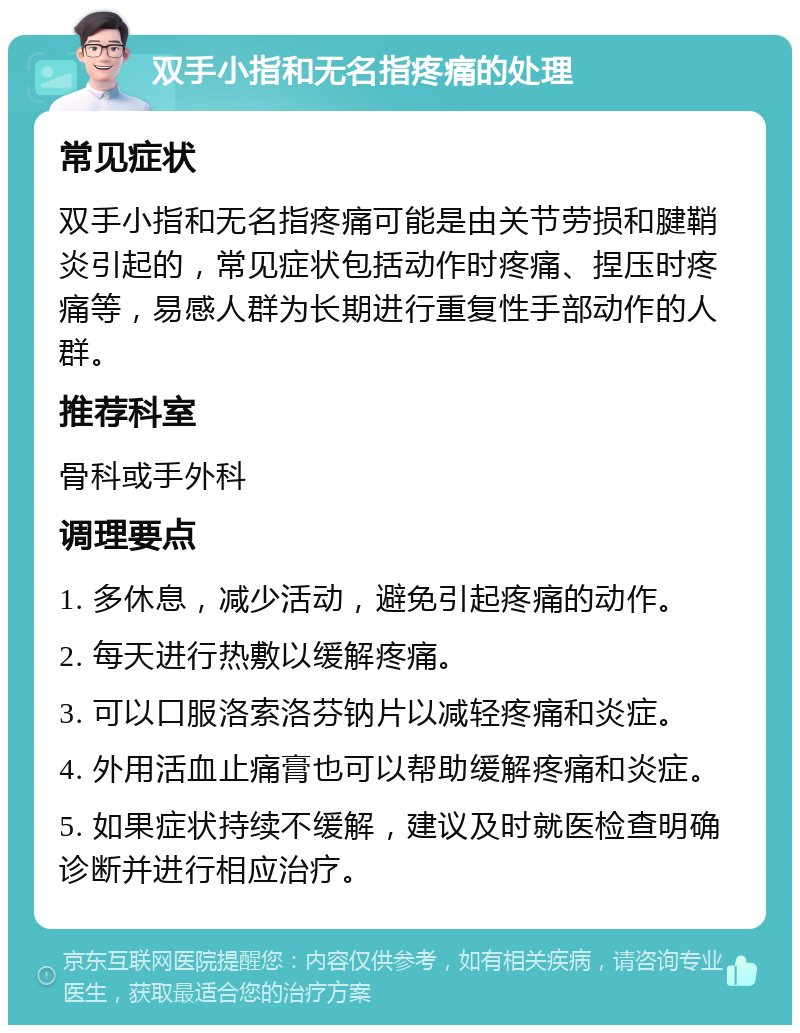 双手小指和无名指疼痛的处理 常见症状 双手小指和无名指疼痛可能是由关节劳损和腱鞘炎引起的，常见症状包括动作时疼痛、捏压时疼痛等，易感人群为长期进行重复性手部动作的人群。 推荐科室 骨科或手外科 调理要点 1. 多休息，减少活动，避免引起疼痛的动作。 2. 每天进行热敷以缓解疼痛。 3. 可以口服洛索洛芬钠片以减轻疼痛和炎症。 4. 外用活血止痛膏也可以帮助缓解疼痛和炎症。 5. 如果症状持续不缓解，建议及时就医检查明确诊断并进行相应治疗。