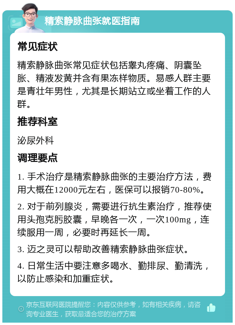 精索静脉曲张就医指南 常见症状 精索静脉曲张常见症状包括睾丸疼痛、阴囊坠胀、精液发黄并含有果冻样物质。易感人群主要是青壮年男性，尤其是长期站立或坐着工作的人群。 推荐科室 泌尿外科 调理要点 1. 手术治疗是精索静脉曲张的主要治疗方法，费用大概在12000元左右，医保可以报销70-80%。 2. 对于前列腺炎，需要进行抗生素治疗，推荐使用头孢克肟胶囊，早晚各一次，一次100mg，连续服用一周，必要时再延长一周。 3. 迈之灵可以帮助改善精索静脉曲张症状。 4. 日常生活中要注意多喝水、勤排尿、勤清洗，以防止感染和加重症状。