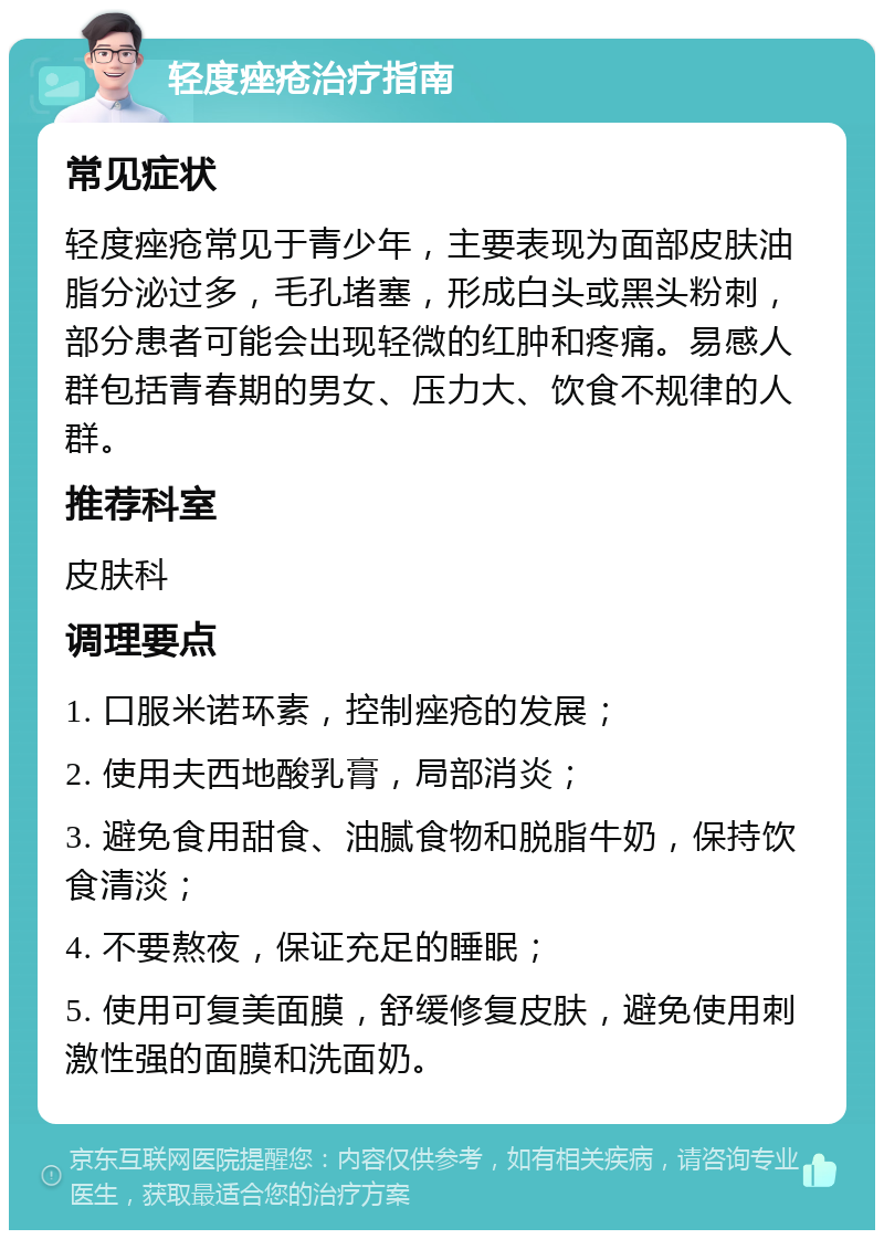 轻度痤疮治疗指南 常见症状 轻度痤疮常见于青少年，主要表现为面部皮肤油脂分泌过多，毛孔堵塞，形成白头或黑头粉刺，部分患者可能会出现轻微的红肿和疼痛。易感人群包括青春期的男女、压力大、饮食不规律的人群。 推荐科室 皮肤科 调理要点 1. 口服米诺环素，控制痤疮的发展； 2. 使用夫西地酸乳膏，局部消炎； 3. 避免食用甜食、油腻食物和脱脂牛奶，保持饮食清淡； 4. 不要熬夜，保证充足的睡眠； 5. 使用可复美面膜，舒缓修复皮肤，避免使用刺激性强的面膜和洗面奶。