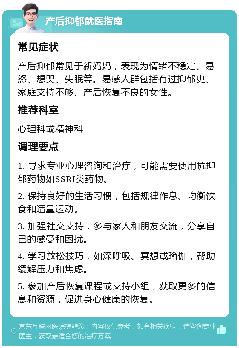 产后抑郁就医指南 常见症状 产后抑郁常见于新妈妈，表现为情绪不稳定、易怒、想哭、失眠等。易感人群包括有过抑郁史、家庭支持不够、产后恢复不良的女性。 推荐科室 心理科或精神科 调理要点 1. 寻求专业心理咨询和治疗，可能需要使用抗抑郁药物如SSRI类药物。 2. 保持良好的生活习惯，包括规律作息、均衡饮食和适量运动。 3. 加强社交支持，多与家人和朋友交流，分享自己的感受和困扰。 4. 学习放松技巧，如深呼吸、冥想或瑜伽，帮助缓解压力和焦虑。 5. 参加产后恢复课程或支持小组，获取更多的信息和资源，促进身心健康的恢复。