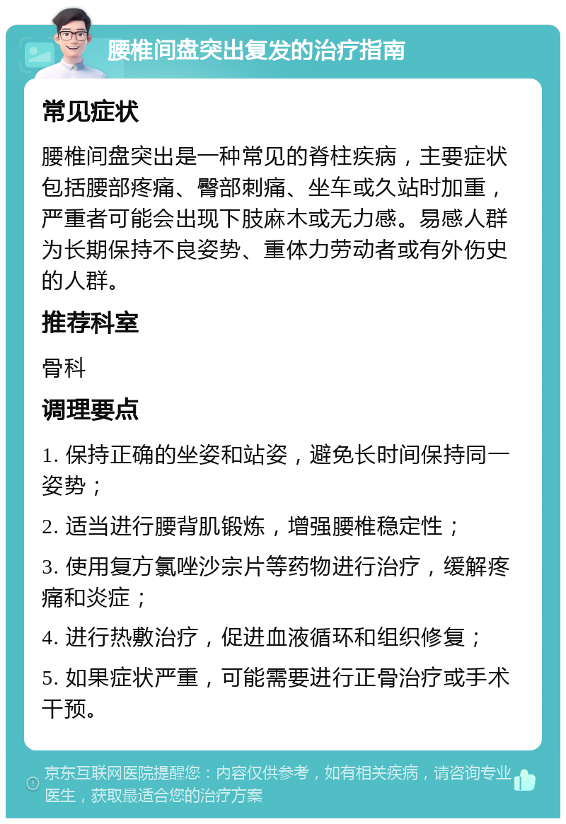 腰椎间盘突出复发的治疗指南 常见症状 腰椎间盘突出是一种常见的脊柱疾病，主要症状包括腰部疼痛、臀部刺痛、坐车或久站时加重，严重者可能会出现下肢麻木或无力感。易感人群为长期保持不良姿势、重体力劳动者或有外伤史的人群。 推荐科室 骨科 调理要点 1. 保持正确的坐姿和站姿，避免长时间保持同一姿势； 2. 适当进行腰背肌锻炼，增强腰椎稳定性； 3. 使用复方氯唑沙宗片等药物进行治疗，缓解疼痛和炎症； 4. 进行热敷治疗，促进血液循环和组织修复； 5. 如果症状严重，可能需要进行正骨治疗或手术干预。