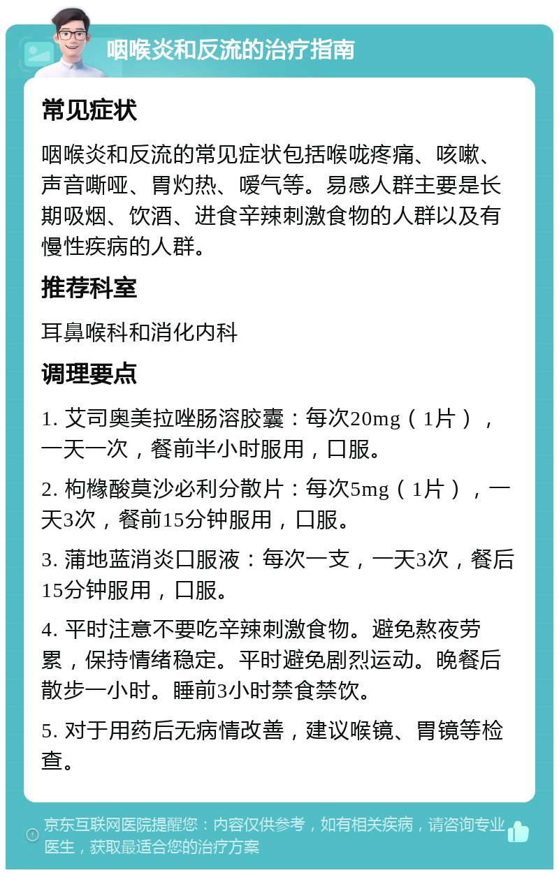 咽喉炎和反流的治疗指南 常见症状 咽喉炎和反流的常见症状包括喉咙疼痛、咳嗽、声音嘶哑、胃灼热、嗳气等。易感人群主要是长期吸烟、饮酒、进食辛辣刺激食物的人群以及有慢性疾病的人群。 推荐科室 耳鼻喉科和消化内科 调理要点 1. 艾司奥美拉唑肠溶胶囊：每次20mg（1片），一天一次，餐前半小时服用，口服。 2. 枸橼酸莫沙必利分散片：每次5mg（1片），一天3次，餐前15分钟服用，口服。 3. 蒲地蓝消炎口服液：每次一支，一天3次，餐后15分钟服用，口服。 4. 平时注意不要吃辛辣刺激食物。避免熬夜劳累，保持情绪稳定。平时避免剧烈运动。晚餐后散步一小时。睡前3小时禁食禁饮。 5. 对于用药后无病情改善，建议喉镜、胃镜等检查。