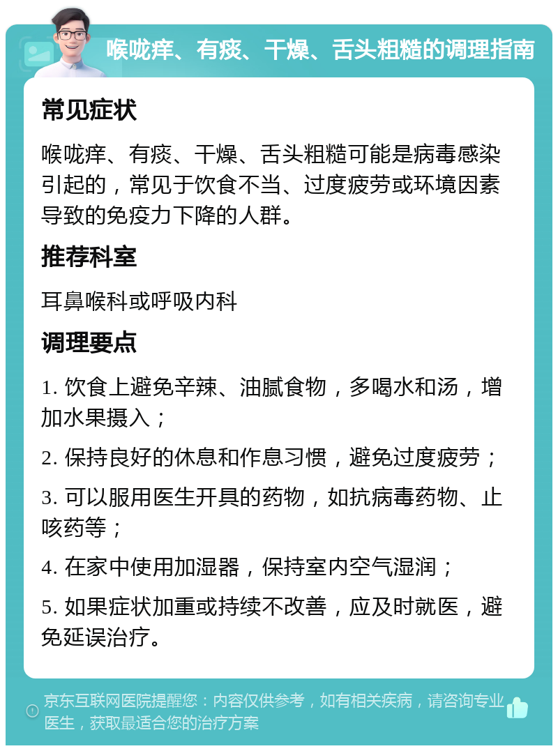 喉咙痒、有痰、干燥、舌头粗糙的调理指南 常见症状 喉咙痒、有痰、干燥、舌头粗糙可能是病毒感染引起的，常见于饮食不当、过度疲劳或环境因素导致的免疫力下降的人群。 推荐科室 耳鼻喉科或呼吸内科 调理要点 1. 饮食上避免辛辣、油腻食物，多喝水和汤，增加水果摄入； 2. 保持良好的休息和作息习惯，避免过度疲劳； 3. 可以服用医生开具的药物，如抗病毒药物、止咳药等； 4. 在家中使用加湿器，保持室内空气湿润； 5. 如果症状加重或持续不改善，应及时就医，避免延误治疗。