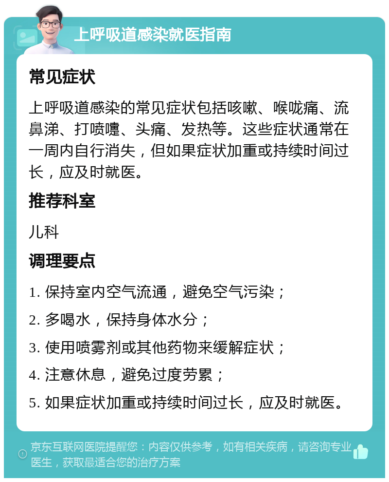 上呼吸道感染就医指南 常见症状 上呼吸道感染的常见症状包括咳嗽、喉咙痛、流鼻涕、打喷嚏、头痛、发热等。这些症状通常在一周内自行消失，但如果症状加重或持续时间过长，应及时就医。 推荐科室 儿科 调理要点 1. 保持室内空气流通，避免空气污染； 2. 多喝水，保持身体水分； 3. 使用喷雾剂或其他药物来缓解症状； 4. 注意休息，避免过度劳累； 5. 如果症状加重或持续时间过长，应及时就医。