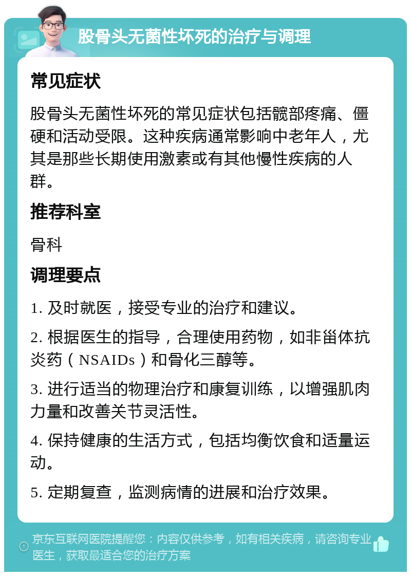 股骨头无菌性坏死的治疗与调理 常见症状 股骨头无菌性坏死的常见症状包括髋部疼痛、僵硬和活动受限。这种疾病通常影响中老年人，尤其是那些长期使用激素或有其他慢性疾病的人群。 推荐科室 骨科 调理要点 1. 及时就医，接受专业的治疗和建议。 2. 根据医生的指导，合理使用药物，如非甾体抗炎药（NSAIDs）和骨化三醇等。 3. 进行适当的物理治疗和康复训练，以增强肌肉力量和改善关节灵活性。 4. 保持健康的生活方式，包括均衡饮食和适量运动。 5. 定期复查，监测病情的进展和治疗效果。