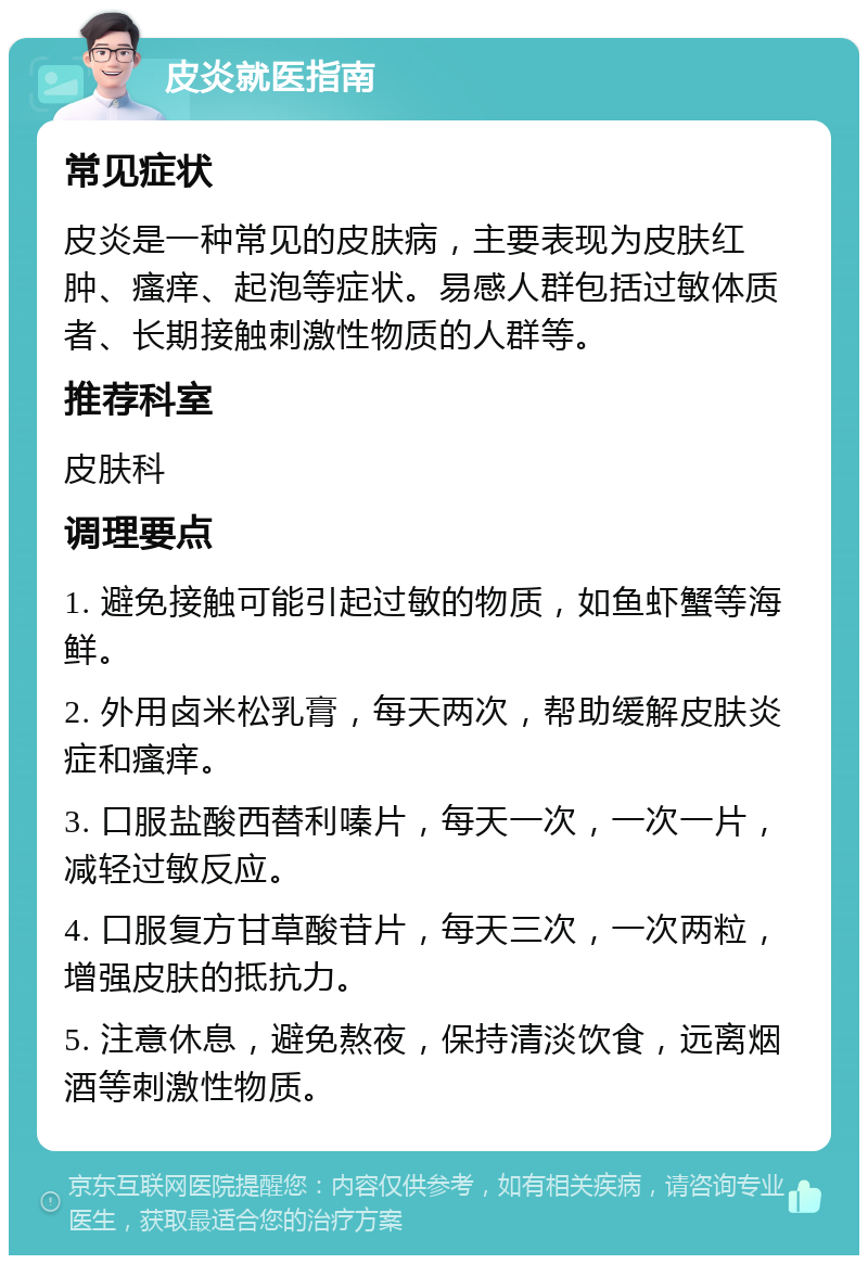 皮炎就医指南 常见症状 皮炎是一种常见的皮肤病，主要表现为皮肤红肿、瘙痒、起泡等症状。易感人群包括过敏体质者、长期接触刺激性物质的人群等。 推荐科室 皮肤科 调理要点 1. 避免接触可能引起过敏的物质，如鱼虾蟹等海鲜。 2. 外用卤米松乳膏，每天两次，帮助缓解皮肤炎症和瘙痒。 3. 口服盐酸西替利嗪片，每天一次，一次一片，减轻过敏反应。 4. 口服复方甘草酸苷片，每天三次，一次两粒，增强皮肤的抵抗力。 5. 注意休息，避免熬夜，保持清淡饮食，远离烟酒等刺激性物质。